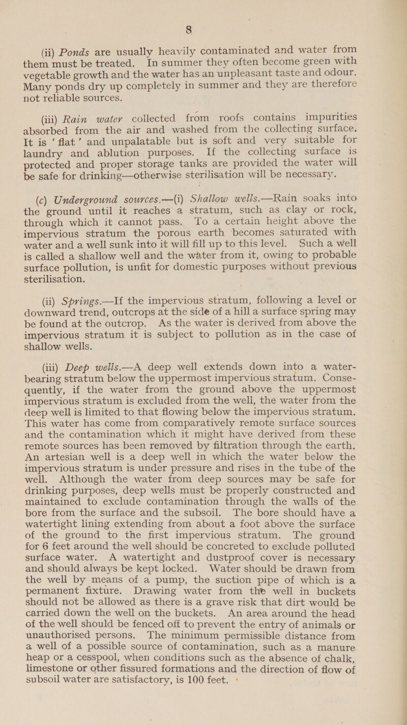 (ii) Ponds are usually heavily contaminated and water from them must be treated. In summer they often become green with vegetable growth and the water has an unpleasant taste and odour. Many ponds dry up completely in summer and they are therefore not reliable sources. (iii) Rain watery collected from roofs contains impurities absorbed from the air and washed from the collecting surface. It is ‘flat’ and unpalatable but is soft and very suitable for laundry and ablution purposes. If the collecting surface 1S protected and proper storage tanks are provided the water will be safe for drinking—otherwise sterilisation will be necessary. (c) Underground sources.—(i) Shallow wells.—Rain soaks into the ground until it reaches a stratum, such as clay or rock, through which it cannot pass. To a certain height above the impervious stratum the porous earth becomes saturated with water and a well sunk into it will fill up to this level. Such a well is called a shallow well and the water from it, owing to probable surface pollution, is unfit for domestic purposes without previous sterilisation. (ii) Springs.—If the impervious stratum, following a level or downward trend, outcrops at the side of a hill a surface spring may be found at the outcrop. As the water is derived from above the impervious stratum it is subject to pollution as in the case of shallow wells. (iii) Deep wells—A deep well extends down into a water- bearing stratum below the uppermost impervious stratum. Conse- quently, if the water from the ground above the uppermost impervious stratum is excluded from the well, the water from the deep well is limited to that flowing below the impervious stratum. This water has come from comparatively remote surface sources and the contamination which it might have derived from these remote sources has been removed by filtration through the earth. An artesian well is a deep well in which the water below the impervious stratum is under pressure and rises in the tube of the well. Although the water from deep sources may be safe for drinking purposes, deep wells must be properly constructed and maintained to exclude contamination through the walls of the bore from the surface and the subsoil. The bore should have a watertight lining extending from about a foot above the surface of the ground to the first impervious stratum. The ground for 6 feet around the well should be concreted to exclude polluted surface water. A watertight and dustproof cover is necessary and should always be kept locked. Water should be drawn from the well by means of a pump, the suction pipe of which is a permanent fixture. Drawing water from the well in buckets should not be allowed as there is a grave risk that dirt would be carried down the well on the buckets. An area around the head of the well should be fenced off to prevent the entry of animals or unauthorised persons. The minimum permissible distance from a well of a possible source of contamination, such as a manure heap or a cesspool, when conditions such as the absence of chalk limestone or other fissured formations and the direction of flow of subsoil water are satisfactory, is 100 feet, °
