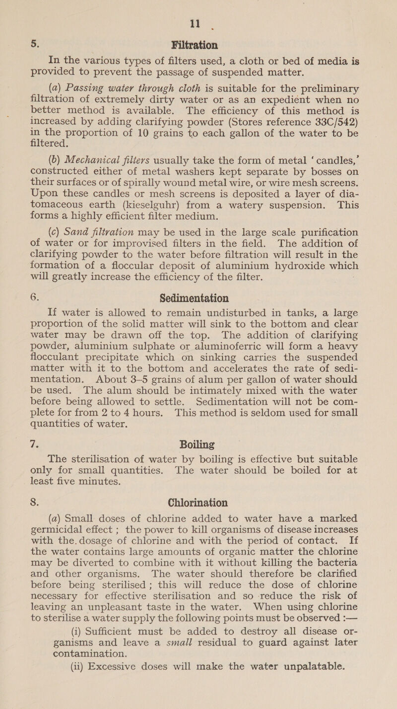 11 5. Filtration In the various types of filters used, a cloth or bed of media is provided to prevent the passage of suspended matter. (a2) Passing water through cloth is suitable for the preliminary filtration of extremely dirty water or as an expedient when no better method is available. The efficiency of this method is increased by adding clarifying powder (Stores reference 33C/542) ere ol ae of 10 grains to each gallon of the water to be ered: (b) Mechanical filtevs usually take the form of metal ‘ candles,’ constructed either of metal washers kept separate by bosses on their surfaces or of spirally wound metal wire, or wire mesh screens. Upon these candles or mesh screens is deposited a layer of dia- tomaceous earth (kieselguhr) from a watery suspension. This forms a highly efficient filter medium. (c) Sand filtration may be used in the large scale purification of water or for improvised filters in the field. The addition of clarifying powder to the water before filtration will result in the formation of a floccular deposit of aluminium hydroxide which will greatly increase the efficiency of the filter. 6. Sedimentation If water is allowed to remain undisturbed in tanks, a large proportion of the solid matter will sink to the bottom and clear water may be drawn off the top. The addition of clarifying powder, aluminium sulphate or aluminoferric will form a heavy flocculant precipitate which on sinking carries the suspended matter with it to the bottom and accelerates the rate of sedi- mentation. About 3-5 grains of alum per gallon of water should be used. The alum should be intimately mixed with the water before being allowed to settle. Sedimentation will not be com- plete for from 2 to 4 hours. This method is seldom used for small quantities of water. da Boiling The sterilisation of water by boiling is effective but suitable only for small quantities. The water should be boiled for at least five minutes. 8. Chlorination (a) Small doses of chlorine added to water have a marked germicidal effect ; the power to kill organisms of disease increases with the.dosage of chlorine and with the period of contact. If the water contains large amounts of organic matter the chlorine may be diverted to combine with it without killing the bacteria and other organisms. The water should therefore be clarified before being sterilised ; this will reduce the dose of chlorine necessary for effective sterilisation and so reduce the risk of leaving an unpleasant taste in the water. When using chlorine to sterilise a water supply the following points must be observed :— (i) Sufficient must be added to destroy all disease or- ganisms and leave a small residual to guard against later contamination.