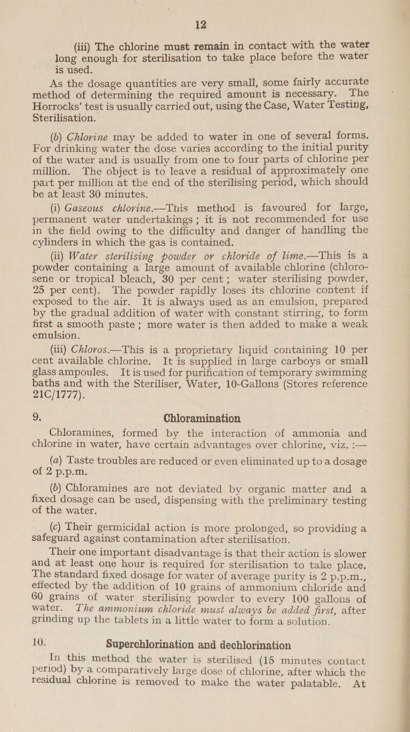 (iii) The chlorine must remain in contact with the water long enough for sterilisation to take place before the water is used. As the dosage quantities are very small, some fairly accurate method of determining the required amount is necessary. The Horrocks’ test is usually carried out, using the Case, Water Testing, Sterilisation. (b) Chlorine may be added to water in one of several forms. For drinking water the dose varies according to the initial purity of the water and is usually from one to four parts of chlorine per million. The object is to leave a residual of approximately one part per million at the end of the sterilising period, which should be at least 30 minutes. (i) Gaseous chlorine-—This method is favoured for large, permanent water undertakings ; it is not recommended for use in the field owing to the difficulty and danger of handling the cylinders in which the gas is contained. (ii) Water sterilising powder oy chloride of lime.—This is a powder containing a large amount of available chlorine (chloro- sene or tropical bleach, 30 per cent; water sterilising powder, 25 per cent). The powder rapidly loses its chlorine content if exposed to the air. It is always used as an emulsion, prepared by the gradual addition of water with constant stirring, to form first a smooth paste ; more water is then added to make a weak emulsion. (iii) Chlorvos.—This is a proprietary liquid containing 10 per cent available chlorine. It is supplied in large carboys or small glassampoules. It is used for purification of temporary swimming baths and with the Steriliser, Water, 10-Gallons (Stores reference 21C/1777). 9. Chloramination Chloramines, formed by the interaction of ammonia and chlorine in water, have certain advantages over chlorine, viz. :— (a) Taste troubles are reduced or even eliminated up to a dosage of 2 p.p.m. (b) Chloramines are not deviated by organic matter and a fixed dosage can be used, dispensing with the preliminary testing of the water. (c) Their germicidal action is more prolonged, so providing a safeguard against contamination after sterilisation. Their one important disadvantage is that their action is slower and at least one hour is required for sterilisation to take place. The standard fixed dosage for water of average purity is 2 p.p.m., effected by the addition of 10 grains of ammonium chloride and 60 grains of water sterilising powder to every 100 gallons of water. The ammonium chloride must always be added first, after grinding up the tablets in a little water to form a solution. 10. Superchlorination and dechlorination In this method the water is sterilised (15 minutes contact period) by a comparatively large dose of chlorine, after which the residual chlorine is removed to make the water palatable. At 