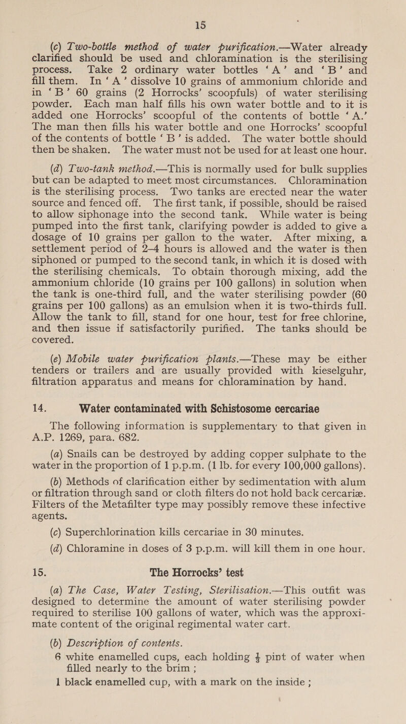(c) Two-bottle method of water purification Water already clarified should be used and chloramination is the sterilising process. Take 2 ordinary water bottles ‘A’ and ‘B’ and fillthem. In ‘A’ dissolve 10 grains of ammonium chloride and in ‘B’ 60 grains (2 Horrocks’ scoopfuls) of water sterilising powder. Each man half fills his own water bottle and to it is added one Horrocks’ scoopful of the contents of bottle ‘ A.’ The man then fills his water bottle and one Horrocks’ scoopful of the contents of bottle ‘B’ is added. The water bottle should then be shaken. The water must not be used for at least one hour. (2) Two-tank method.—This is normally used for bulk supplies but can be adapted to meet most circumstances. Chloramination is the sterilising process. Two tanks are erected near the water source and fenced off. The first tank, if possible, should be raised to allow siphonage into the second tank. While water is being pumped into the first tank, clarifying powder is added to give a dosage of 10 grains per gallon to the water. After mixing, a settlement period of 2-4 hours is allowed and the water is then siphoned or pumped to the second tank, in which it is dosed with the sterilising chemicals. To obtain thorough mixing, add the ammonium chloride (10 grains per 100 gallons) in solution when the tank is one-third full, and the water sterilising powder (60 grains per 100 gallons) as an emulsion when it is two-thirds full. Allow the tank to fill, stand for one hour, test for free chlorine, and then issue if satisfactorily purified. The tanks should be covered. (e) Mobile water purification plants.—These may be either tenders or trailers and are usually provided with kieselguhr, filtration apparatus and means for chloramination by hand. 14. Water contaminated with Schistosome cercariae The following information is supplementary to that given in A.P, 1269, para. 682. (a) Snails can be destroyed by adding copper sulphate to the water in the proportion of 1 p.p.m. (1 Ib. for every 100,000 gallons). (6) Methods of clarification either by sedimentation with alum or filtration through sand or cloth filters do not hold back cercariz. Filters of the Metafilter type may possibly remove these infective agents. (c) Superchlorination kills cercariae in 30 minutes. (zd) Chloramine in doses of 3 p.p.m. will kill them in one hour. 15. The Horrocks’ test (a) The Case, Water Testing, Sterilisation.—This outfit was designed to determine the amount of water sterilising powder required to sterilise 100 gallons of water, which was the approxi- mate content of the original regimental water cart. (b) Description of contents. 6 white enamelled cups, each holding 4 pint of water when filled nearly to the brim ; 1 black enamelled cup, with a mark on the inside ;