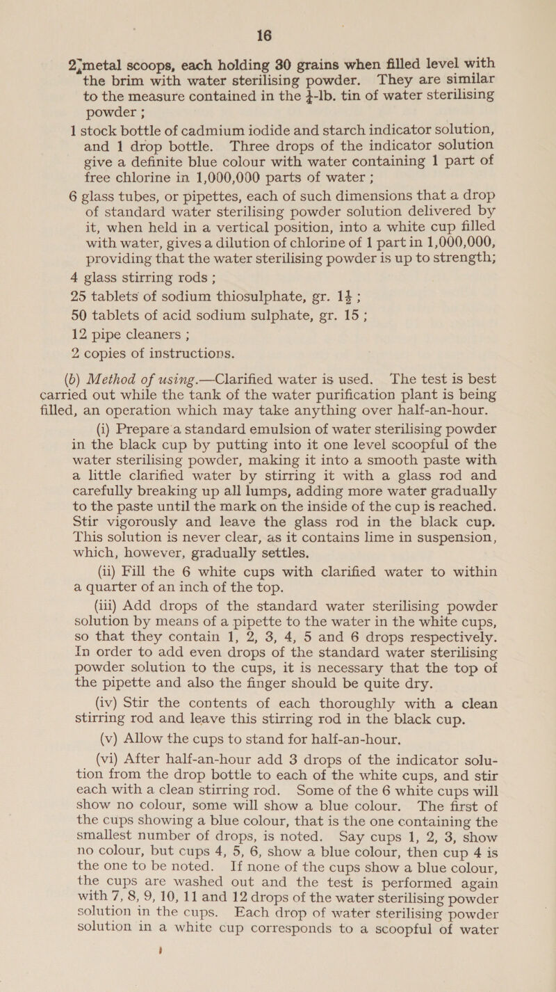 2;metal scoops, each holding 30 grains when filled level with the brim with water sterilising powder. They are similar to the measure contained in the }-lb, tin of water sterilising powder ; 1 stock bottle of cadmium iodide and starch indicator solution, and 1 drop bottle. Three drops of the indicator solution give a definite blue colour with water containing 1 part of free chlorine in 1,000,000 parts of water ; 6 glass tubes, or pipettes, each of such dimensions that a drop of standard water sterilising powder solution delivered by it, when held in a vertical position, into a white cup filled with water, gives a dilution of chlorine of 1 part in 1,000,000, providing that the water sterilising powder is up to strength; 4 glass stirring rods ; 25 tablets of sodium thiosulphate, gr. 14; 50 tablets of acid sodium sulphate, gr. 15; 12 pipe cleaners ; 2 copies of instructions. (b) Method of using.—Clarified water is used. The test is best carried out while the tank of the water purification plant is being filled, an operation which may take anything over half-an-hour. (i) Prepare a standard emulsion of water sterilising powder in the black cup by putting into it one level scoopful of the water sterilising powder, making it into a smooth paste with a little clarified water by stirring it with a glass rod and carefully breaking up all lumps, adding more water gradually to the paste until the mark on the inside of the cup is reached. Stir vigorously and leave the glass rod in the black cup. This solution is never clear, as it contains lime in suspension, which, however, gradually settles. (ii) Fill the 6 white cups with clarified water to within a quarter of an inch of the top. (ii1) Add drops of the standard water sterilising powder solution by means of a pipette to the water in the white cups, so that they contain 1, 2, 3, 4, 5 and 6 drops respectively. In order to add even drops of the standard water sterilising powder solution to the cups, it is necessary that the top of the pipette and also the finger should be quite dry. (iv) Stir the contents of each thoroughly with a clean stirring rod and leave this stirring rod in the black cup. (v) Allow the cups to stand for half-an-hour. (vi) After half-an-hour add 3 drops of the indicator solu- tion from the drop bottle to each of the white cups, and stir each with a clean stirring rod. Some of the 6 white cups will show no colour, some will show a blue colour. The first of the cups showing a blue colour, that is the one containing the smallest number of drops, is noted. Say cups 1, 2, 3, show no colour, but cups 4, 5, 6, show a blue colour, then cup 4 is the one to be noted. If none of the cups show a blue colour, the cups are washed out and the test is performed again with 7, 8, 9, 10, 11 and 12 drops of the water sterilising powder solution in the cups. Each drop of water sterilising powder solution in a white cup corresponds to a scoopful of water