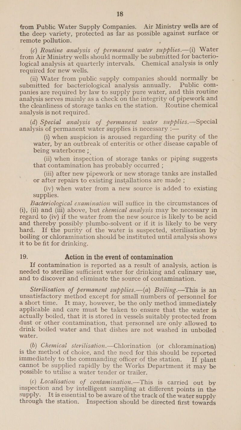 from Public Water Supply Companies. Air Ministry wells are of the deep variety, protected as far as possible against surface or remote pollution. (c) Routine analysis of permanent water supplies.—(i) Water from Air Ministry wells should normally be submitted for bacterio- logical analysis at quarterly intervals. Chemical analysis is only required for new wells. (ii) Water from public supply companies should normally be submitted for bacteriological analysis annually. Public com- panies are required by law to supply pure water, and this routine analysis serves mainly as a check on the integrity of pipework and the cleanliness of storage tanks en the station. Routine chemical analysis is not required. (d) Special analysis of permanent water supplies.—Special analysis of permanent water supplies is necessary :— (i) when suspicion is aroused regarding the purity of the water, by an outbreak of enteritis or other disease capable of being waterborne ;_ (ii) when inspection of storage tanks or piping suggests that contamination has probably occurred ; (iii) after new pipework or new storage tanks are installed or after repairs to existing installations are made ; (iv) when water from a new source is added to existing supplies. Bacteriological examination will suffice in the circumstances of (1), (ii) and (iii) above, but chemical analysis may be necessary in regard to (iv) if the water from the new source is likely to be acid and thereby possibly plumbo-solvent or if it is likely to be very hard. If the purity of the water is suspected, sterilisation by boiling or chloramination should be instituted until analysis shows it to be fit for drinking. 19. Action in the event of contamination If contamination is reported as a result of analysis, action is needed to sterilise sufficient water for drinking and culinary use, and to discover and eliminate the source of contamination. Stertlisation of permanent supplies.—(a) Boiling.—This is an unsatisfactory method except for small numbers of personnel for a short time. It may, however, be the only method immediately applicable and care must be taken to ensure that the water is actually boiled, that it is stored in vessels suitably protected from dust or other contamination, that personnel are only allowed to drink boiled water and that dishes are not washed in unboiled water. (b) Chemical sterilisation.—Chlorination (or chloramination) is the method of choice, and the need for this should be reported immediately to the commanding officer of the station. If plant cannot be supplied rapidly by the Works Department it may be possible to utilise a water tender or trailer. (c) Localisation of contamination.—This is carried out by inspection and by intelligent sampling at different points in the supply. Itis essential to be aware of the track of the water supply through the station. Inspection should be directed first towards