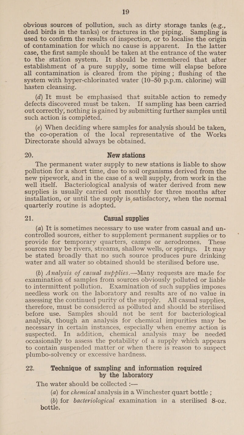 obvious sources of pollution, such as dirty storage tanks (e.g., dead birds in the tanks) or fractures in the piping. Sampling is used to confirm the results of inspection, or to localise the origin of contamination for which no cause is apparent. In the latter case, the first sample should be taken at the entrance of the water to the station system. It should be remembered that after establishment of a pure supply, some time will elapse before all contamination is cleared from the piping; flushing of the system with hyper-chlorinated water (10-50 p.p.m. chlorine) will hasten cleansing. (zd) It must be emphasised that suitable action to remedy defects discovered must be taken. If sampling has been carried out correctly, nothing is gained by submitting further samples until such action is compléted. (e) When deciding where samples for analysis should be taken, the co-operation of the local representative of the Works Directorate should always be obtained. 20. New stations The permanent water supply to new stations is liable to show pollution for a short time, due to soil organisms derived from the new pipework, and in the case of a well supply, from work in the well itself. Bacteriological analysis of water derived from new supplies is usually carried out monthly for three months after installation, or until the supply is satisfactory, when the normal quarterly routine is adopted. Ot Casual supplies (a) It is sometimes necessary to use water from casual and un- controlled sources, either to supplement permanent supplies or to provide for temporary quarters, camps or aerodromes. These sources may be rivers, streams, shallow wells, or springs. It may be stated broadly that no such source produces pure drinking water and all water so obtained should be sterilised before use. (b) Analysis of casual supplies—Many requests are made for examination of samples from sources obviously polluted or liable to intermittent pollution. Examination of such supplies imposes needless work on the laboratory and results are of no value in assessing the continued purity of the supply. All casual supplies, therefore, must be considered as polluted and should be sterilised before use. Samples should not be sent for bacteriological analysis, though an analysis for chemical impurities may be necessary in certain instances, especially when enemy action is suspected. In addition, chemical analysis may be needed occasionally to assess the potability of a supply which appears to contain suspended matter or when there is reason to suspect plumbo-solvency or excessive hardness. ine, Technique of sampling and information required by the laboratory The water should be collected :— (a) for chemical analysis in a Winchester quart bottle ; (b) for bacteriological examination in a sterilised 8-oz. bottle.
