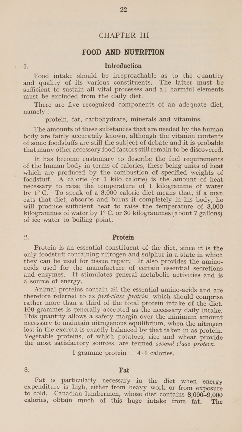 CHAPTER Ii FOOD AND NUTRITION ?: Introduction Food intake should be irreproachable as to the quantity and quality of its various constituents. The latter must be sufficient to sustain all vital processes and all harmful elements must be excluded from the daily diet. There are five recognized components of an adequate diet, namely : protein, fat, carbohydrate, minerals and vitamins. The amounts of these substances that are needed by the human body are fairly accurately known, although the vitamin contents of some foodstuffs are still the subject of debate and it is probable that many other accessory food factors still remain to be discovered. It has become customary to describe the fuel requirements of the human body in terms of calories, these being units of heat which are produced by the combustion of specified weights of foodstuff. A calorie (or 1 kilo calorie) is the amount of heat necessary to raise the temperature of 1 kilogramme of water by 1°C.- To speak of a 3,000 calorie diet means that, if a man eats that diet, absorbs and burns it completely in his body, he will produce sufficient heat to raise the temperature of 3,000 kilogrammes of water by 1° C. or 30 kilogrammes (about 7 gallons) of ice water to boiling point. ue Protein Protein is an essential constituent of the diet, since it is the only foodstuff containing nitrogen and sulphur in a state in which they can be used for tissue repair. It also provides the amino- acids used for the manufacture of certain essential secretions and enzymes. It stimulates general metabolic activities and is a source of energy. Animal proteins contain adil the essential amino-acids and are therefore referred to as first-class protein, which should comprise rather more than a third of the total protein intake of the diet. 100 grammes is generally accepted as the necessary daily intake. This quantity allows a safety margin over the minimum amount necessary to maintain nitrogenous equilibrium, when the nitrogen lost in the excreta is exactly balanced by that taken in as protein. Vegetable proteins, of which potatoes, rice and wheat provide the most satisfactory sources, are termed second-class protein. 1 gramme protein = 4-1 calories. 3. Fat Fat is particularly necessary in the diet when energy expenditure is high, either from heavy work or from exposure to cold. Canadian lumbermen, whose diet contains 8,000-9,000 calories, obtain much of this huge intake from fat. The