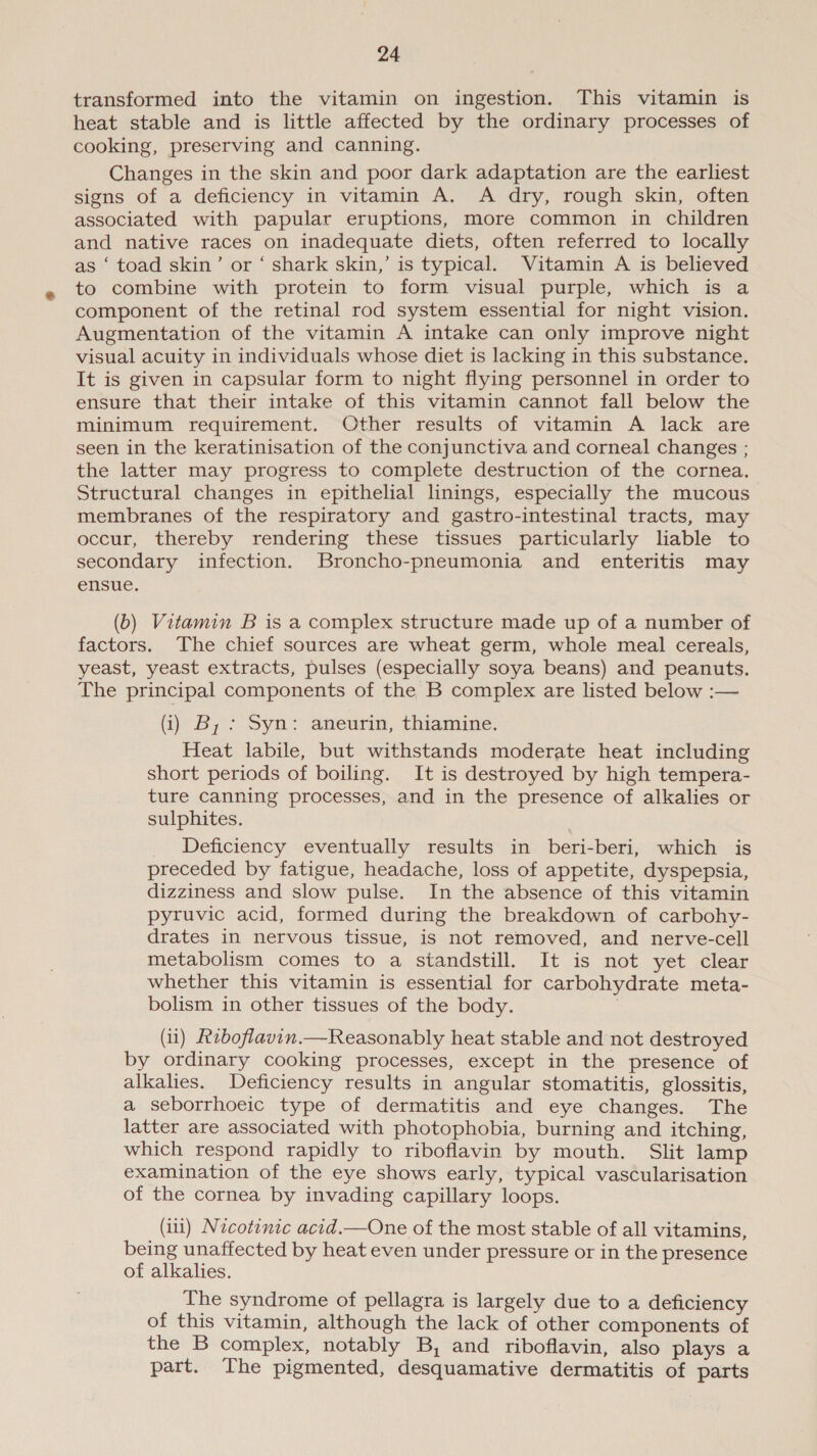 transformed into the vitamin on ingestion. This vitamin is heat stable and is little affected by the ordinary processes of cooking, preserving and canning. Changes in the skin and poor dark adaptation are the earliest signs of a deficiency in vitamin A. A dry, rough skin, often associated with papular eruptions, more common in children and native races on inadequate diets, often referred to locally as ‘ toad skin’ or ‘ shark skin,’ is typical. Vitamin A is believed to combine with protein to form visual purple, which is a component of the retinal rod system essential for night vision. Augmentation of the vitamin A intake can only improve night visual acuity in individuals whose diet is lacking in this substance. It is given in capsular form to night flying personnel in order to ensure that their intake of this vitamin cannot fall below the minimum requirement. Other results of vitamin A lack are seen in the keratinisation of the conjunctiva and corneal changes ; the latter may progress to complete destruction of the cornea. Structural changes in epithelial linings, especially the mucous membranes of the respiratory and gastro-intestinal tracts, may occur, thereby rendering these tissues particularly liable to secondary infection. Broncho-pneumonia and enteritis may ensue. (b) Vitamin B is a complex structure made up of a number of factors. The chief sources are wheat germ, whole meal cereals, yeast, yeast extracts, pulses (especially soya beans) and peanuts. The principal components of the B complex are listed below :— (i) B, : Syn: aneurin, thiamine. Heat labile, but withstands moderate heat including short periods of boiling. It is destroyed by high tempera- ture canning processes, and in the presence of alkalies or sulphites. Deficiency eventually results in beri-beri, which is preceded by fatigue, headache, loss of appetite, dyspepsia, dizziness and slow pulse. In the absence of this vitamin pyruvic acid, formed during the breakdown of carbohy- drates in nervous tissue, is not removed, and nerve-cell metabolism comes to a standstill. It is not yet clear whether this vitamin is essential for carbohydrate meta- bolism in other tissues of the body. | (ii) Riboflavin.—Reasonably heat stable and not destroyed by ordinary cooking processes, except in the presence of alkalies. Deficiency results in angular stomatitis, glossitis, a seborrhoeic type of dermatitis and eye changes. The latter are associated with photophobia, burning and itching, which respond rapidly to riboflavin by mouth. Slit lamp examination of the eye shows early, typical vascularisation of the cornea by invading capillary loops. (iii) Nzcotinic acid.—One of the most stable of all vitamins, being unaffected by heat even under pressure or in the presence of alkalies. The syndrome of pellagra is largely due to a deficiency of this vitamin, although the lack of other components of the B complex, notably B, and riboflavin, also plays a part. The pigmented, desquamative dermatitis of parts