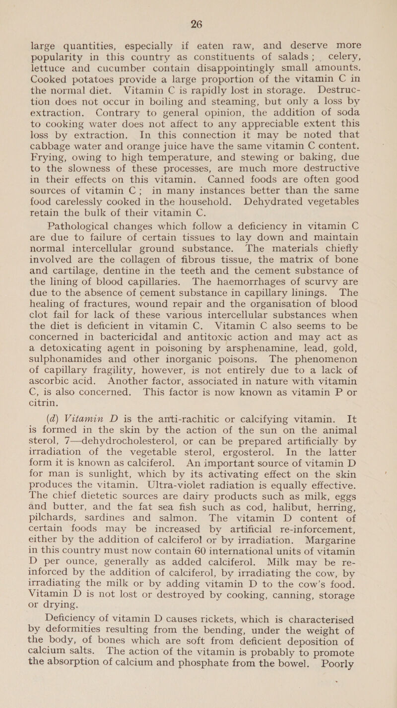 large quantities, especially if eaten raw, and deserve more popularity in this country as constituents of salads; celery, lettuce and cucumber contain disappointingly small amounts. Cooked potatoes provide a large proportion of the vitamin C in the normal diet. Vitamin C is rapidly lost in storage. Destruc- tion does not occur in boiling and steaming, but only a loss by extraction. Contrary to general opinion, the addition of soda to cooking water does not affect to any appreciable extent this loss by extraction, In this connection it may be noted that cabbage water and orange juice have the same vitamin C content. Frying, owing to high temperature, and stewing or baking, due to the slowness of these processes, are much more destructive in their effects on this vitamin. Canned foods are often good sources of vitamin C; in many instances better than the same food carelessly cooked in the household. Dehydrated vegetables retain the bulk of their vitamin C. Pathological changes which follow a deficiency in vitamin C are due to failure of certain tissues to lay down and maintain normal intercellular ground substance. The materials chiefly involved are the collagen of fibrous tissue, the matrix of bone and cartilage, dentine in the teeth and the cement substance of the lining of blood capillaries. The haemorrhages of scurvy are due to the absence of cement substance in capillary linings. The healing of fractures, wound repair and the organisation of blood clot fail for lack of these various intercellular substances when the diet is deficient in vitamin C. Vitamin C also seems to be concerned in bactericidal and antitoxic action and may act as a detoxicating agent in poisoning by arsphenamine, lead, gold, sulphonamides and other inorganic poisons. The phenomenon of capillary fragility, however, is not entirely due to a lack of ascorbic acid. Another factor, associated in nature with vitamin C, is also concerned. This factor is now known as vitamin P or citrin. (ad) Vitamin D is the anti-rachitic or calcifying vitamin. It is formed in the skin by the action of the sun on the animal sterol, 7—dehydrocholesterol, or can be prepared artificially by irradiation of the vegetable sterol, ergosterol. In the latter form it is known as calciferol. An important source of vitamin D for man is sunlight, which by its activating effect on the skin produces the vitamin. Ultra-violet radiation is equally effective. The chief dietetic sources are dairy products such as milk, eggs and butter, and the fat sea fish such as cod, halibut, herring, pilchards, sardines and salmon. The vitamin D content of certain foods may be increased by artificial re-inforcement, either by the addition of calciferol or by irradiation. Margarine in this country must now contain 60 international units of vitamin D per ounce, generally as added calciferol. Milk may be re- inforced by the addition of calciferol, by irradiating the cow, by irradiating the milk or by adding vitamin D to the cow’s food. Vitamin D is not lost or destroyed by cooking, canning, storage or drying. Deficiency of vitamin D causes rickets, which is characterised by deformities resulting from the bending, under the weight of the body, of bones which are soft from deficient deposition of calcium salts. The action of the vitamin is probably to promote the absorption of calcium and phosphate from the bowel. Poorly