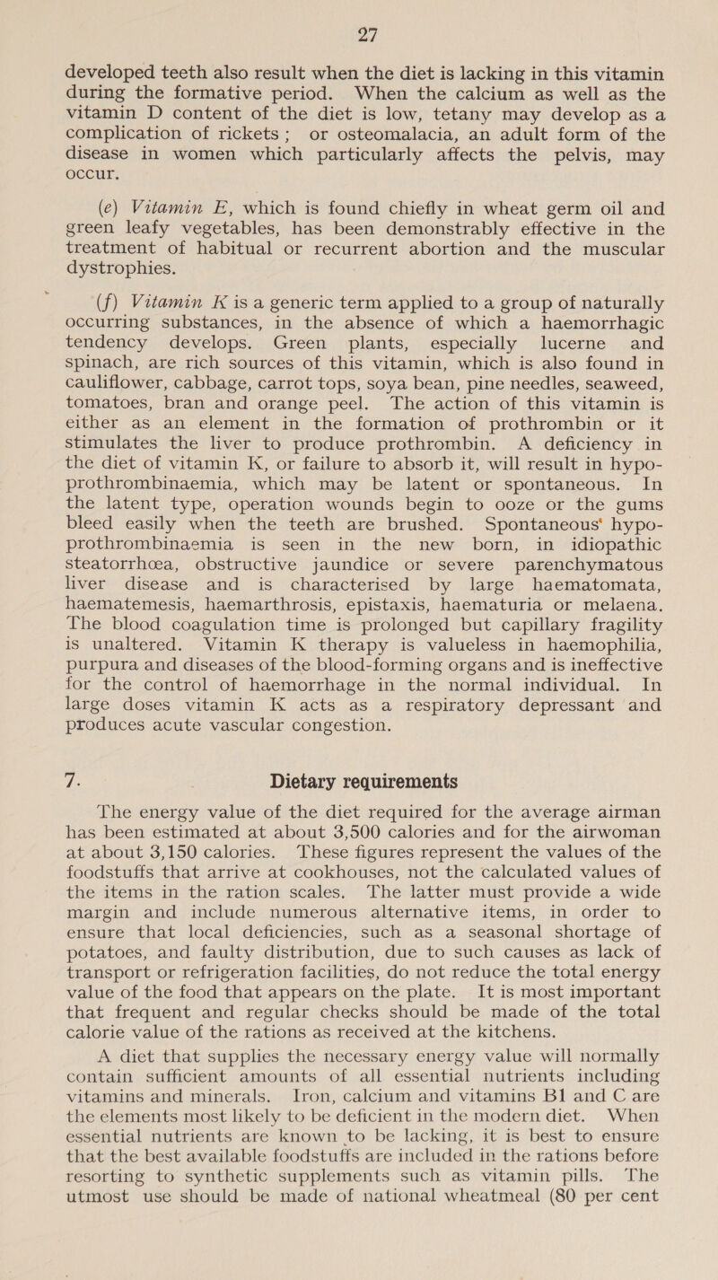 ad developed teeth also result when the diet is lacking in this vitamin during the formative period. When the calcium as well as the vitamin D content of the diet is low, tetany may develop as a complication of rickets; or osteomalacia, an adult form of the disease in women which particularly affects the pelvis, may occur, (e) Vitamin E, which is found chiefly in wheat germ oil and green leafy vegetables, has been demonstrably effective in the treatment of habitual or recurrent abortion and the muscular dystrophies. (f) Vitamin K is a generic term applied to a group of naturally occurring substances, in the absence of which a haemorrhagic tendency develops. Green plants, especially lucerne and spinach, are rich sources of this vitamin, which is also found in cauliflower, cabbage, carrot tops, soya bean, pine needles, seaweed, tomatoes, bran and orange peel. The action of this vitamin is either as an element in the formation of prothrombin or it stimulates the liver to produce prothrombin. A deficiency in the diet of vitamin K, or failure to absorb it, will result in hypo- prothrombinaemia, which may be latent or spontaneous. In the latent type, operation wounds begin to ooze or the gums bleed easily when the teeth are brushed. Spontaneous’ hypo- prothrombinaemia is seen in the new born, in idiopathic Steatorrhoea, obstructive jaundice or severe parenchymatous liver disease and is characterised by large haematomata, haematemesis, haemarthrosis, epistaxis, haematuria or melaena. The blood coagulation time is prolonged but capillary fragility is unaltered. Vitamin K therapy is valueless in haemophilia, purpura and diseases of the blood-forming organs and is ineffective for the control of haemorrhage in the normal individual. In large doses vitamin K acts as a respiratory depressant and produces acute vascular congestion. Ve Dietary requirements The energy value of the diet required for the average airman has been estimated at about 3,500 calories and for the airwoman at about 3,150 calories. These figures represent the values of the foodstuffs that arrive at cookhouses, not the calculated values of the items in the ration scales. The latter must provide a wide margin and include numerous alternative items, in order to ensure that local deficiencies, such as a seasonal shortage of potatoes, and faulty distribution, due to such causes as lack of transport or refrigeration facilities, do not reduce the total energy value of the food that appears on the plate. It is most important that frequent and regular checks should be made of the total calorie value of the rations as received at the kitchens. A diet that supplies the necessary energy value will normally contain sufficient amounts of all essential nutrients including vitamins and minerals. Iron, calcium and vitamins Bl and C are the elements most likely to be deficient in the modern diet. When essential nutrients are known to be lacking, it is best to ensure that the best available foodstuffs are included in the rations before resorting to synthetic supplements such as vitamin pills. The utmost use should be made of national wheatmeal (80 per cent