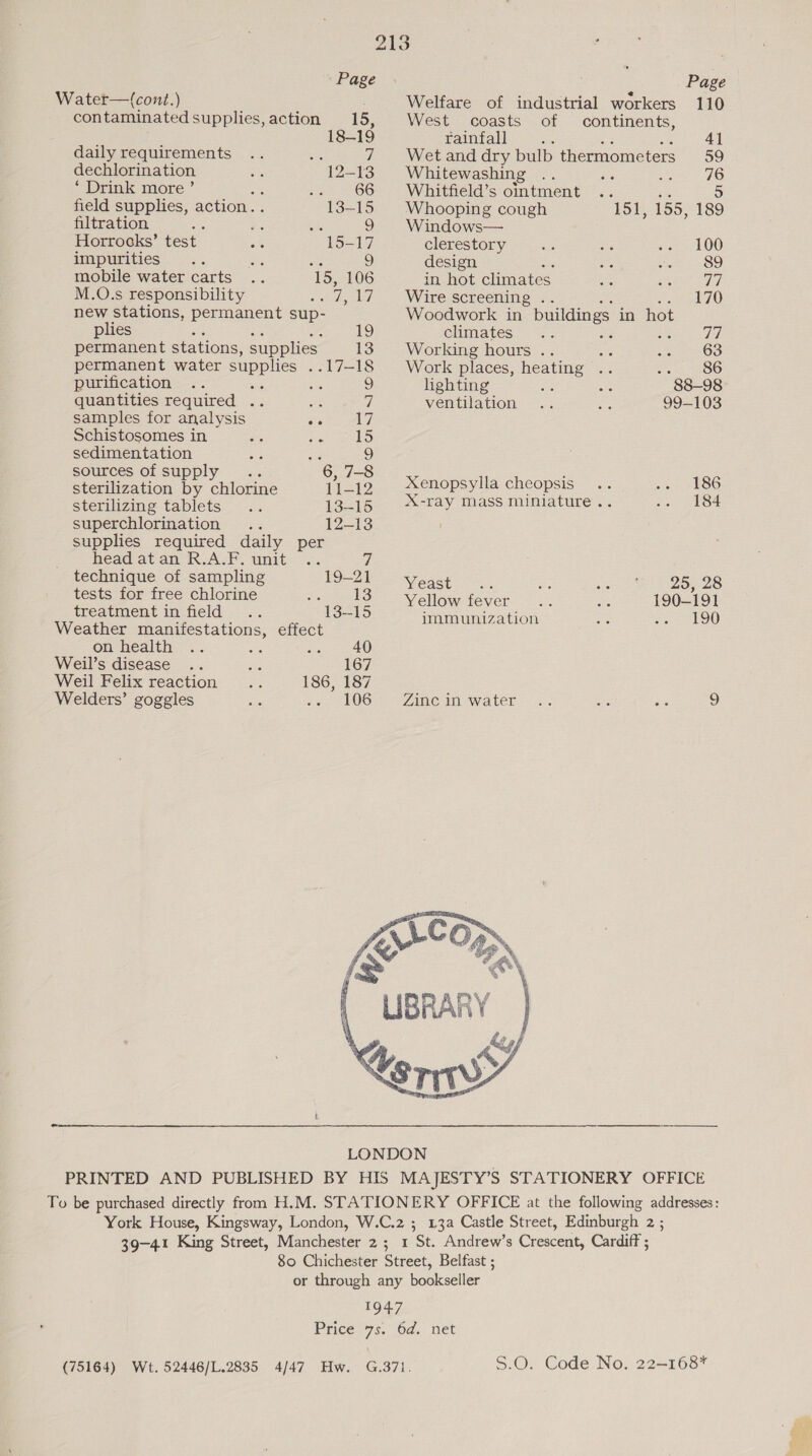 Water—(cont.) : contaminated supplies, action 15, 18-19 daily requirements .. me 7 dechlorination a 12-13 ‘ Drink more ’ sa SOS field supplies, action. 13-15 filtration sts : whe S) Horrocks’ test ae 15-17 impurities .. ae ae 9 mobile water carts 15, 106 M.O.s responsibility wae 17 new stations, permanent sup- plies ue See ES) permanent stations, supplies 13 permanent water supplies .. 17-18 purification .. ; ne 9 quantities required .. oe 7 samples for analysis ar 17 Schistosomes in eS ey ts) sedimentation oF a 9 sources of supply ; 6, 7-8 sterilization by chlorine 11-12 Sterilizing tablets .. 13-15 superchlorination .. 12-13 supplies required daily per head atan R.A.F. unit .. 7 technique of sampling 19-21 tests for free chlorine reel Se: treatment in field .. 13--15 Weather manifestations, effect on health .. ee ier Weil’s disease .. is 167 Weil Felix reaction 186, 187 Welders’ goggles oe 106 : Page Welfare of industrial workers 110 West coasts of continents, rainfall : At 4] Wet and dry bulb thermometers 59 Whitewashing ae ats we) 26 Whitfield’s ointment a st 5 Whooping cough 151, 155, 189 Windows— clerestory me ws sete tO0 design ie se 89 in hot climates ae A eee Wire screening . hq £0 Woodwork in buildings in hot climates .. ; = qi Working hours .. ae weet OO Work places, Heatut i Sp KOO lighting 3 a 88-98 ventilation me 99-103 Xenopsylla cheopsis .. 301 86 X-ray mass miniature... ie «84 Yeasts. a: 2h ey eee Yellow fever ae 190-191 immunization an: oe QO Aine ma water —.. ae sie 9  13a Castle Street, Edinburgh 2 ; S.O. Code No. 22—168*