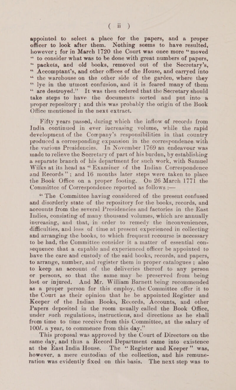 C23 appointed to select a place for the papers, and a_ proper officer to look after them. Nothing seems to have resulted, however; for in March 1720 the Court was once more “ moved ‘“* to consider what was to be done with great numbers of papers, “* packeis, and old books, removed out of the Secretary’s, ‘“* Accomptant’s, and other offices of the House, and carryed into ‘** the warehouse on the other side of the garden, where they ‘* lye in the utmost confusion, and it is feared many of them ‘“* are destroyed.” It was then ordered that the Secretary should take steps to have the documents sorted and put into a proper repository ; and this was probably the origin of the Book Office mentioned in the next extract. Fifty years passed, during which the inflow of records from India continued in ever increasing volume, while the rapid development of the Company’s responsibilities in that country produced a corresponding expansion in the correspondence with the various Presidencies. In November 1769 an endeavour was made to relieve the Secretary of part of his burden, by establishing a separate branch of his department for such work, with Samuel Wilks at its head as “‘ Examiner of the Indian Correspondence and Records”; and 16 months later steps were taken to place the Book Office on a proper footing. On 26 March 1771 the Committee of Correspondence reported as follows :— “The Committee having considered of the present confused and disorderly state of the repository for the books, records, and accounts from the several Presidencies and factories in the East Indies, consisting of many thousand volumes, which are annually ingreasing, and that, in order to remedy the inconveniences, difficulties, and loss of time at present experienced in collecting and arranging the books, to which frequent recourse is necessary to be had, the Committee consider it a matter of essential con- sequence that a capable and experienced officer be appointed to have the care and custody of the said books, records, and papers, to arrange, number, and register them in proper catalogues ; also to keep an account of the deliveries thereof to any person or persons, so that the same may be preserved from being lost or injured. And Mr. William Barnett being recommended as a proper person for this employ, the Committee offer it to the Court as their opinion that he be appointed Register and Keeper of the Indian Books, Records, Accounts, and other Papers deposited in the room usually called the Book Office, under such regulations, instructions, and directions as he shall from time to time receive from this Committee, at the salary of 100/. a year, to comménce from this day.” This proposal was approved by the Court of Directors on the same day, and thus a Record Department came into existence at the East India House. The ‘ Register and Keeper” was, however, a mere custodian of the collection, and his remune- ration was evidently fixed on this basis. The next step was to