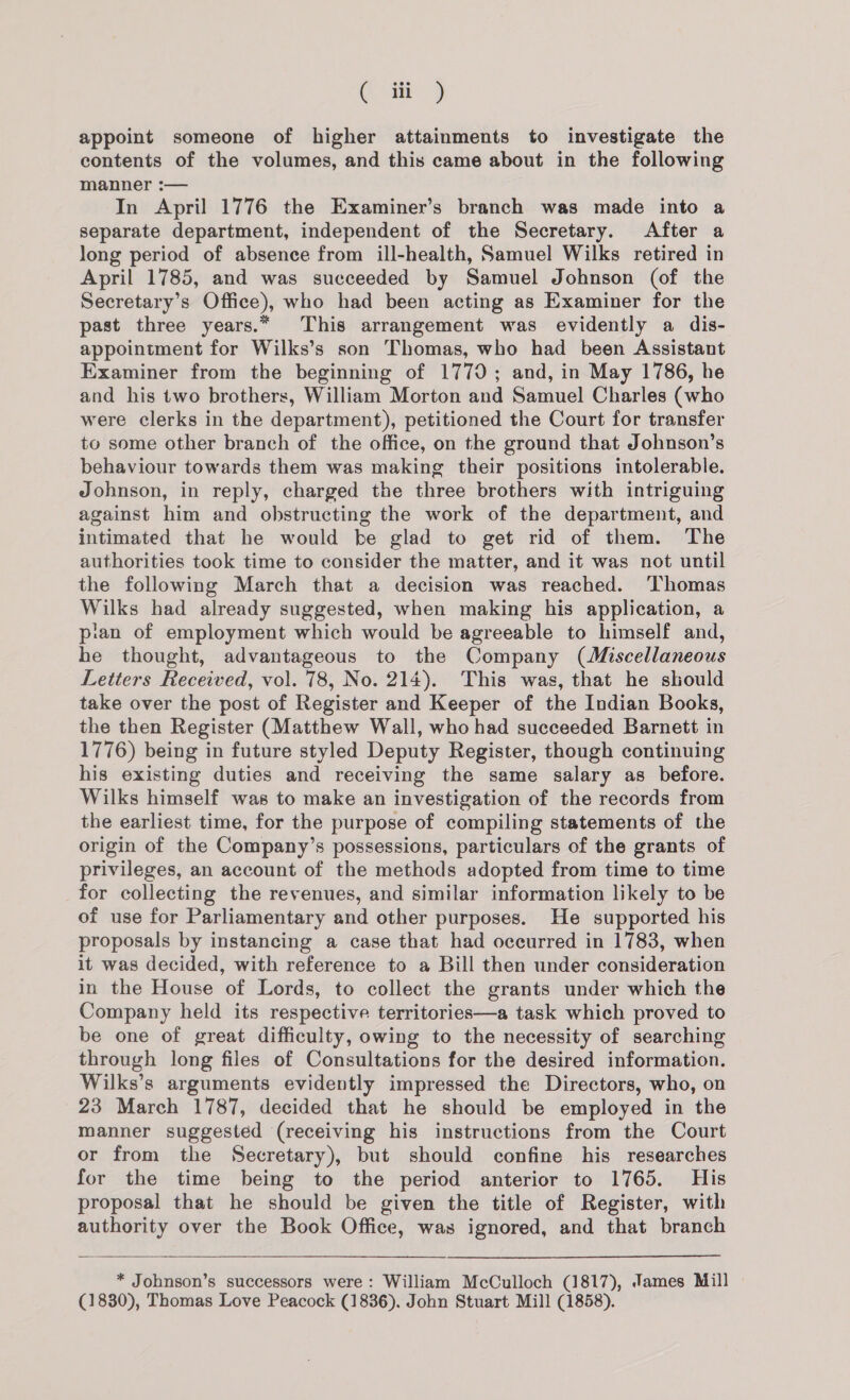 ( iii ) appoint someone of higher attainments to investigate the contents of the volumes, and this came about in the following manner :— In April 1776 the Examiner’s branch was made into a separate department, independent of the Secretary. After a long period of absence from ill-health, Samuel Wilks retired in April 1785, and was succeeded by Samuel Johnson (of the Secretary’s Office), who had been acting as Examiner for the past three years.* This arrangement was evidently a dis- appointment for Wilks’s son Thomas, who had been Assistant Examiner from the beginning of 1770; and, in May 1786, he and his two brothers, William Morton and Samuel Charles (who were clerks in the department), petitioned the Court for transfer to some other branch of the office, on the ground that Johnson’s behaviour towards them was making their positions intolerable. Johnson, in reply, charged the three brothers with intriguing against him and obstructing the work of the department, and intimated that he would be glad to get rid of them. The authorities took time to consider the matter, and it was not until the following March that a decision was reached. ‘Thomas Wilks had already suggested, when making his application, a pian of employment which would be agreeable to himself and, he thought, advantageous to the Company (Miscellaneous Letters Received, vol. 78, No. 214). This was, that he should take over the post of Register and Keeper of the Indian Books, the then Register (Matthew Wall, who had succeeded Barnett in 1776) being in future styled Deputy Register, though continuing his existing duties and receiving the same salary as _ before. Wilks himself was to make an investigation of the records from the earliest time, for the purpose of compiling statements of the origin of the Company’s possessions, particulars of the grants of privileges, an account of the methods adopted from time to time for collecting the revenues, and similar information likely to be of use for Parliamentary and other purposes. He supported his proposals by instancing a case that had occurred in 1783, when it was decided, with reference to a Bill then under consideration in the House of Lords, to collect the grants under which the Company held its respective territories—a task which proved to be one of great difficulty, owing to the necessity of searching through long files of Consultations for the desired information. Wilks’s arguments evidently impressed the Directors, who, on 23 March 1787, decided that he should be employed in the manner suggested (receiving his instructions from the Court or from the Secretary), but should confine his researches for the time being to the period anterior to 1765. His proposal that he should be given the title of Register, with authority over the Book Office, was ignored, and that branch  * Johnson’s successors were: William McCulloch (1817), James Mill (1830), Thomas Love Peacock (1836). John Stuart Mill (1858).