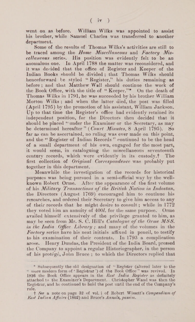 ae) went on as before. William Wilks was appointed to assist his brother, while Samuel Charles was transferred to another department. Some of the results of Thomas Wilks’s activities are still to be traced among the Home Miscellaneous and Factory Mis- cellancous series. His position was evidently felt to be an wnomalous one. In April 1788 the matter was reconsidered, and it was devided that the office of Register and Keeper of the Indian Books should be divided; that Thomas Wilks should henceforward be styled “ Register,” his duties remaining as before; and that Matthew Wall should continue the work of the Book Office, with the title of ‘‘ Keeper.”* On the death of ‘Thomas Wilks in 1791, he was succeeded by his brother William Morton Wilks; and when the latter died, the post was filled (April 1795) by the promotion of his assistant, William Jackson. Up to that time the Register’s office had evidently retained its independent position, for the Directors then decided that it should be placed ‘* under the Examiner or the Secretary, as may be determined hereafter” (Court Minutes, 8 April 1795). So far as can be ascertained, no ruling was ever made on this point, and the ‘* Register of Indian Records” continued to be the head of a small department of his own, engaged for the most part, it would seem, in cataloguing the miscellaneous seventeenth century records, which were evidently in its custody.f The first collection of Original Correspondence was probably put together in this department. Meanwhile the investigation of the records for historical purposes was being pursued in a semi-official way by the well- known Robert Orme. After the appearance of the first volume of his Military Transactions of the British Nation in Indostan, the Directors (August 1769) encouraged him to continue his researches, and ordered their Secretary to give him access to any of their records that he might desire to consult ; while in 1772 they voted him an annuity of 400/. for the same purpose. Orme availed himself extensively of the privilege granted to him, as may be seen from Mr. 8S. C. Hill’s Catalogue of the Orme MSS. in the India Office Library ; and many of the voiumes in the Factory series have his neat initials affixed in pencil, to testify to his examination of their contents. In 1793 a complication arose. Henry Dundas, the President of the India Board, pressed the Company to appoint a regular Historiographer, in the person of his protégé, Jobn Bruce ; to which the Directors replied that  * Subsequently the old designation of ‘ Register (altered later to the * more modern form of * Registrar’) of the Book Office” was revived. In 1836 the Book Office appears in the Hast India Register as definitely attached to the Examiner’s Department. Christopher Waud was then the registrar, and he continued to hold the post until the end of the Company’s rule. + See a note on page 32 of vol.i of Robert Wissett’s Compendium of East Indian Affairs (1802) and Bruce’s Annals, passine,