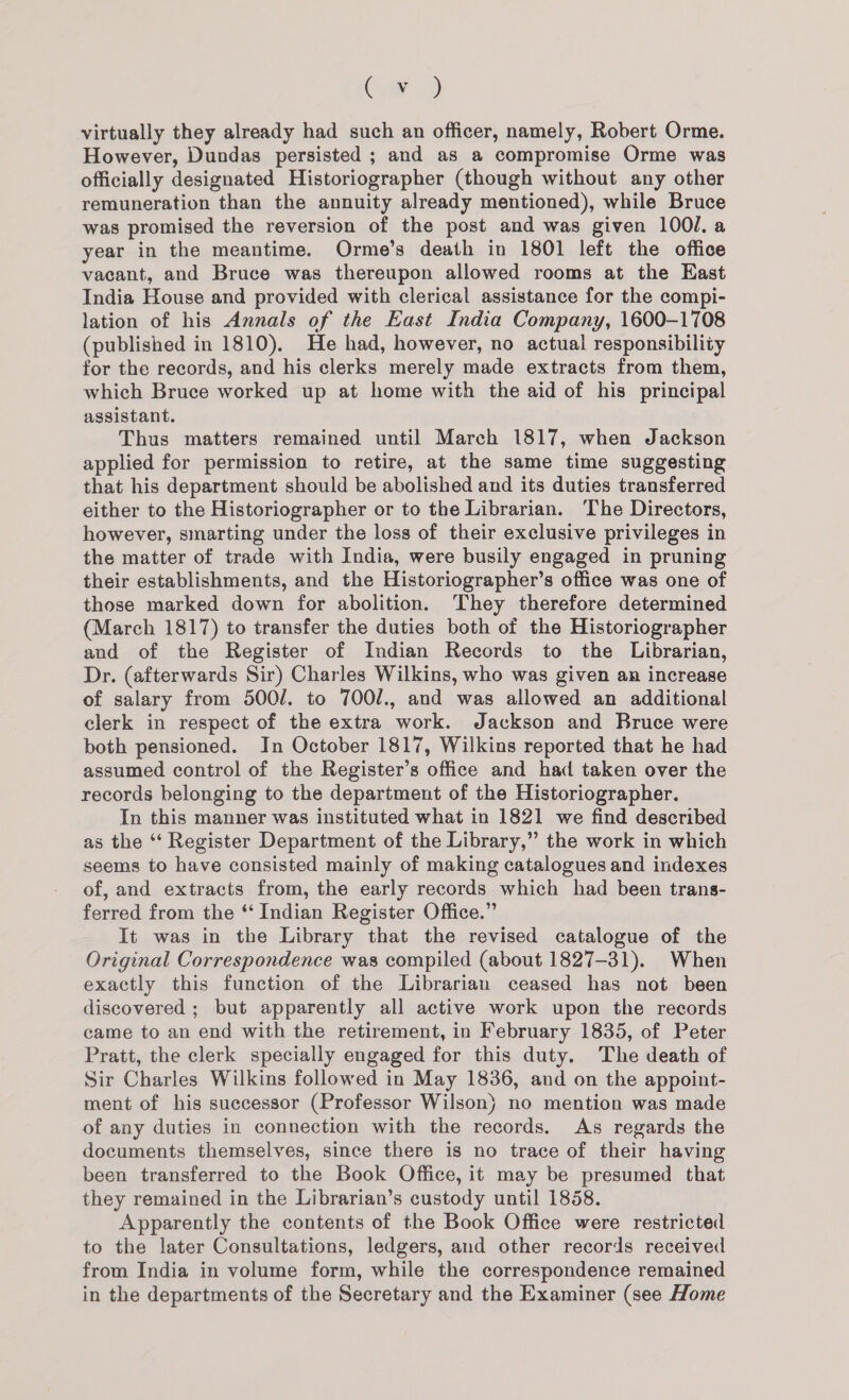 iF virtually they already had such an officer, namely, Robert Orme. However, Dundas persisted ; and as a compromise Orme was officially designated Historiographer (though without any other remuneration than the annuity already mentioned), while Bruce was promised the reversion of the post and was given 100/. a year in the meantime. Orme’s death in 1801 left the office vacant, and Bruce was thereupon allowed rooms at the East India House and provided with clerical assistance for the compi- lation of his Annals of the East India Company, 1600-1708 (published in 1810). He had, however, no actual responsibility for the records, and his clerks merely made extracts from them, which Bruce worked up at home with the aid of his principal assistant. Thus matters remained until March 1817, when Jackson applied for permission to retire, at the same time suggesting that his department should be abolished and its duties transferred either to the Historiographer or to the Librarian. The Directors, however, smarting under the loss of their exclusive privileges in the matter of trade with India, were busily engaged in pruning their establishments, and the Historiographer’s office was one of those marked down for abolition. They therefore determined (March 1817) to transfer the duties both of the Historiographer and of the Register of Indian Records to the Librarian, Dr. (afterwards Sir) Charles Wilkins, who was given an increase of salary from 500/. to 700/., and was allowed an additional clerk in respect of the extra work. Jackson and Bruce were both pensioned. In October 1817, Wilkins reported that he had assumed control of the Register’s office and had taken over the records belonging to the department of the Historiographer. In this manner was instituted what in 1821 we find described as the ‘“‘ Register Department of the Library,” the work in which seems to have consisted mainly of making catalogues and indexes of, and extracts from, the early records which had been trans- ferred from the ‘ Indian Register Office.” It was in the Library that the revised catalogue of the Original Correspondence was compiled (about 1827-31). When exactly this function of the Librarian ceased has not been discovered ; but apparently all active work upon the records came to an end with the retirement, in February 1835, of Peter Pratt, the clerk specially engaged for this duty. The death of Sir Charles Wilkins followed in May 1836, and on the appoint- ment of his successor (Professor Wilson} no mention was made of any duties in connection with the records. As regards the documents themselves, since there is no trace of their having been transferred to the Book Office, it may be presumed that they remained in the Librarian’s custody until 1858. Apparently the contents of the Book Office were restricted to the later Consultations, ledgers, and other records received from India in volume form, while the correspondence remained in the departments of the Secretary and the Examiner (see Home