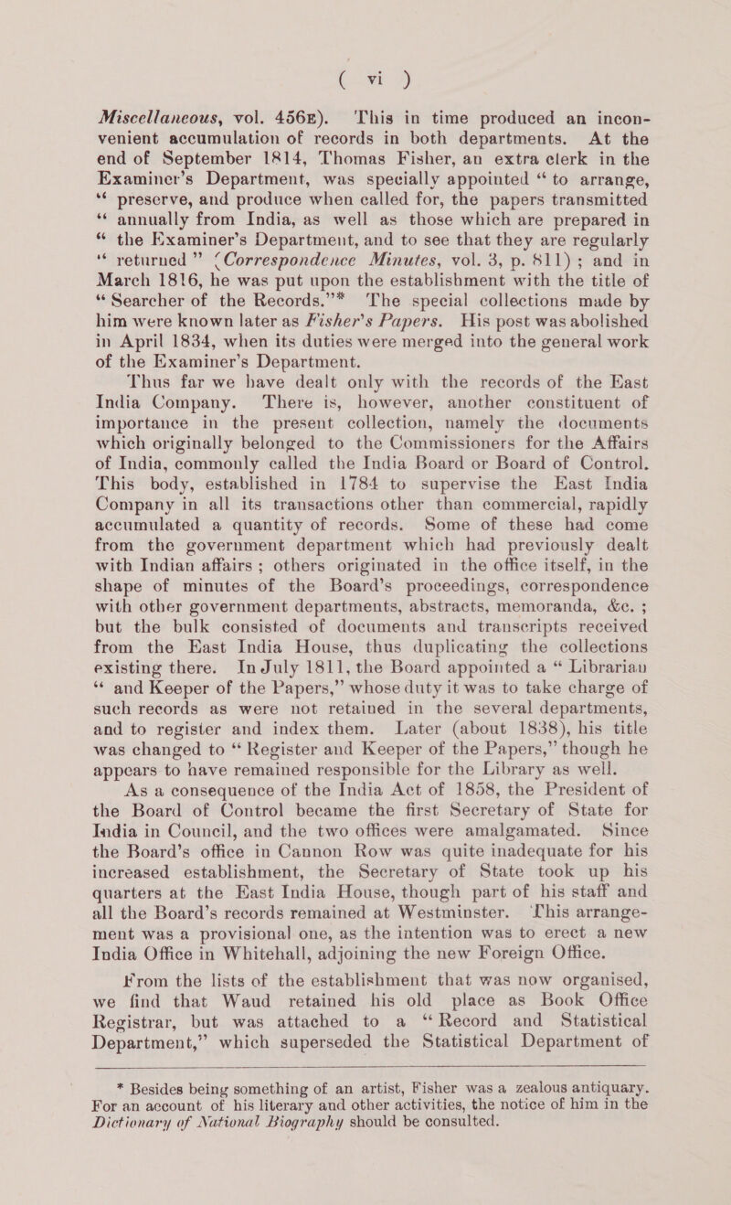 a 7) Miscellaneous, vol. 456£). ‘This in time produced an incon- venient accumulation of records in both departments. At the end of September 1814, Thomas Fisher, an extra clerk in the Examiner’s Department, was specially appointed “ to arrange, ‘¢ preserve, and produce when called for, the papers transmitted ‘* annually from India, as well as those which are prepared in * the Examiner’s Department, and to see that they are regularly ‘* yeturned ” (Correspondence Minutes, vol. 3, p. $11); and in March 1816, he was put upon the establishment with the title of “Searcher of the Records.”* The special collections made by him were known later as Fisher’s Papers. His post was abolished in April 1834, when its duties were merged into the general work of the Examiner’s Department. Thus far we have dealt only with the records of the East India Company. There is, however, another constituent of importance in the present collection, namely the documents which originally belonged to the Commissioners for the Affairs of India, commonly called the India Board or Board of Control. This body, established in 1784 to supervise the East India Company in all its transactions other than commercial, rapidly accumulated a quantity of records. Some of these had come from the government department which had previously dealt with Indian affairs ; others originated in the office itself, in the shape of minutes of the Board’s proceedings, correspondence with other government departments, abstracts, memoranda, &e. ; but the bulk consisted of documents and transcripts received from the East India House, thus duplicating the collections existing there. InJuly 1811, the Board appointed a “ Librarian ‘* and Keeper of the Papers,” whose duty it was to take charge of such records as were not retained in the several departments, and to register and index them. Later (about 1838), his title was changed to “ Register and Keeper of the Papers,” though he appears to have remained responsible for the Library as well. As a consequence of the India Act of 1858, the President of the Board of Control became the first Secretary of State for India in Council, and the two offices were amalgamated. Since the Board’s office in Cannon Row was quite inadequate for his increased establishment, the Secretary of State took up his quarters at the East India House, though part of his staff and all the Board’s records remained at Westminster. his arrange- ment was a provisional one, as the intention was to erect a new India Office in Whitehall, adjoining the new Foreign Office. From the lists of the establishment that was now organised, we find that Waud retained his old place as Book Office Registrar, but was attached to a ‘Record and Statistical Department,” which superseded the Statistical Department of * Besides being something of an artist, Fisher was a zealous antiquary. For an account of his literary and other activities, the notice of him in the Dictionary of National Biography should be consulted.