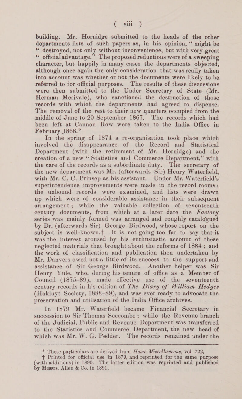 C wins) building. Mr. Hornidge submitted to the heads of the other departments lists uf such papers as, in his opinion, “ might be * destroyed, not only without inconvenience, but with very great ‘“* officialadvantage.” The proposed reductions were of a sweeping character, but happily in many cases the departments objected, although once again the only consideration that was really taken into account was whether or not the documents were likely to he referred to for official purposes. The results of these discussions were then submitted to the Under Secretary of State (Mr. Herman Merivale), who sanctioned the destruction of those records with which the departments had agreed to dispense. The removal of the rest to their new quarters occupied from the middle of June to 20 September 1867. ‘The records which had been left at Cannon Row were taken to the India Office in February 1868.” In the spring of 1874 a re-organisation took place which involved the disappearance of the Record and Statistical Department (with the retirement of Mr. Hornidge) and the creation of a new “ Statistics and Commerce Department,” with the care of the records as a subordinate duty. The secretary of the new department was Mr. (afterwards Sir) Henry Waterfield, with Mr. C. C. Prinsep as his assistant. Under Mr. Waterfield’s superintendence improvements were made in the record rooms ; the unbound records were examined, and lists were drawn up which were of cousiderable assistance in their subsequent arrangement; while the valuable collection of seventeenth century documents, from which at a later date the Factory series was mainly formed was arranged and roughly catalogued by Dr. (afterwards Sir) George Birdwood, whose report on the subject is well-known.f It is not going too far to say that it was the interest aroused by his enthusiastic account of these neglected materials that brought about the reforms of 1884 ; and the work of classification and publication then undertaken by Mr. Danvers owed not a little of its success to the support and assistance of Sir George Birdwood. Another helper was Sir Henry Yule, who, during his tenure of office as a Member of Council (1875-89), made effective use of the seventeenth century records in his edition of The Diary of William Hedges (Hakluyt Society, 1888-89), and was ever ready to advocate the preservation and utilisation of the India Office archives. In 1879 Mr. Waterfield became Financial Secretary in succession to Sir Thomas Seccombe ; while the Revenue branch of the Judicial, Public and Revenue Department was transferred to the Statistics and Commerce Department, the new head of which was Mr. W. G. Pedder. The records remained under the  * These particulars are derived from Home Miscellaneous, vol. 722, + Printed for official use in 1879, and reprinted for the same purpose (with additions) in 1890. The latter edition was reprinted and published by Messrs. Allen &amp; Co, in 1891.