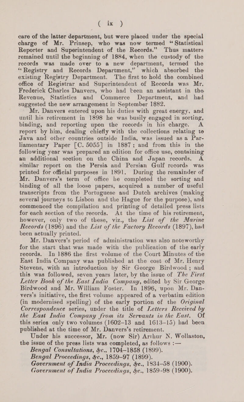 (iz!) care of the latter department, but were placed under the special charge of Mr. Prinsep, who was now termed “ Statistical Reporter and Superintendent of the Records.” Thus matters remained until the beginning of 1884, when the custody of the records was made over to a new department, termed the ‘‘Registry and Records Department,” which absorbed the existing Registry Department. The first to hold the combined office of Registrar and Superintendent of Records was Mr. Frederick Charles Danvers, who had k-een an assistant in the Revenue, Statistics and Commerce Department, and had suggested the new arrangement in September 1882. Mr. Danvers entered upon his duties with great energy, and until his retirement in 1898 he was busily engaged in sorting, binding, and reporting upon the records in his charge. A report by him, dealing chiefly with the collections relating to Java and other countries outside India, was issued asa Par- liamentary Paper [C. 5055] in 1887; and from this in the following year was prepared an edition for office use, containing an additional section on the China and Japan records. A similar report on the Persia and Persian Gulf records was printed for official purposes in 1891. During the remainder of Mr. Danvers’s term of office he completed the sorting and binding of all the loose papers, acquired a number of useful transcripts from the Portuguese and Dutch archives (making several journeys tc Lisbon and the Hague for the purpose), and commenced the compilation and printing of detailed press lists for each section of the records. At the time of his retirement, however, only two of these, viz., the List of the Marine Records (1896) and the List of the Factory Records (1897), had been actually printed. Mr. Danvers’s period of administration was also noteworthy for the start that was made with the publication of the early records. In 1886 the first volume of the Court Minutes of the East India Company was published at the cost of Mr. Henry Stevens, with an introduction by Sir George Birdwood ; aud this was followed, seven years later, by the issue of The First Letter Book of the East India Company, edited by Sir George Birdwood and Mr. William Foster. In 1896, upon Mr. Dan- vers’s initiative, the first volume appeared of a verbatim edition (in modernised spelling) of the early portion of the Original Correspondence series, under the title of Letters Received by the East India Company from its Servants in the East. Of this series only two volumes (1602-13 and 1618-15) had been published at the time of Mr. Danvers’s retirement. Under his successor, Mr. (now Sir) Arthur N. Wollaston, the issue of the press lists was completed, as follows :— Bengal Consultations, &amp;c., 1704-1858 (1899). Bengal Proceedings, &amp;c., 1859-97 (1899). Government of India Proceedings, $c., 1834-58 (1900). Government of India Proceedings, &amp;c., 1859-98 (1900).