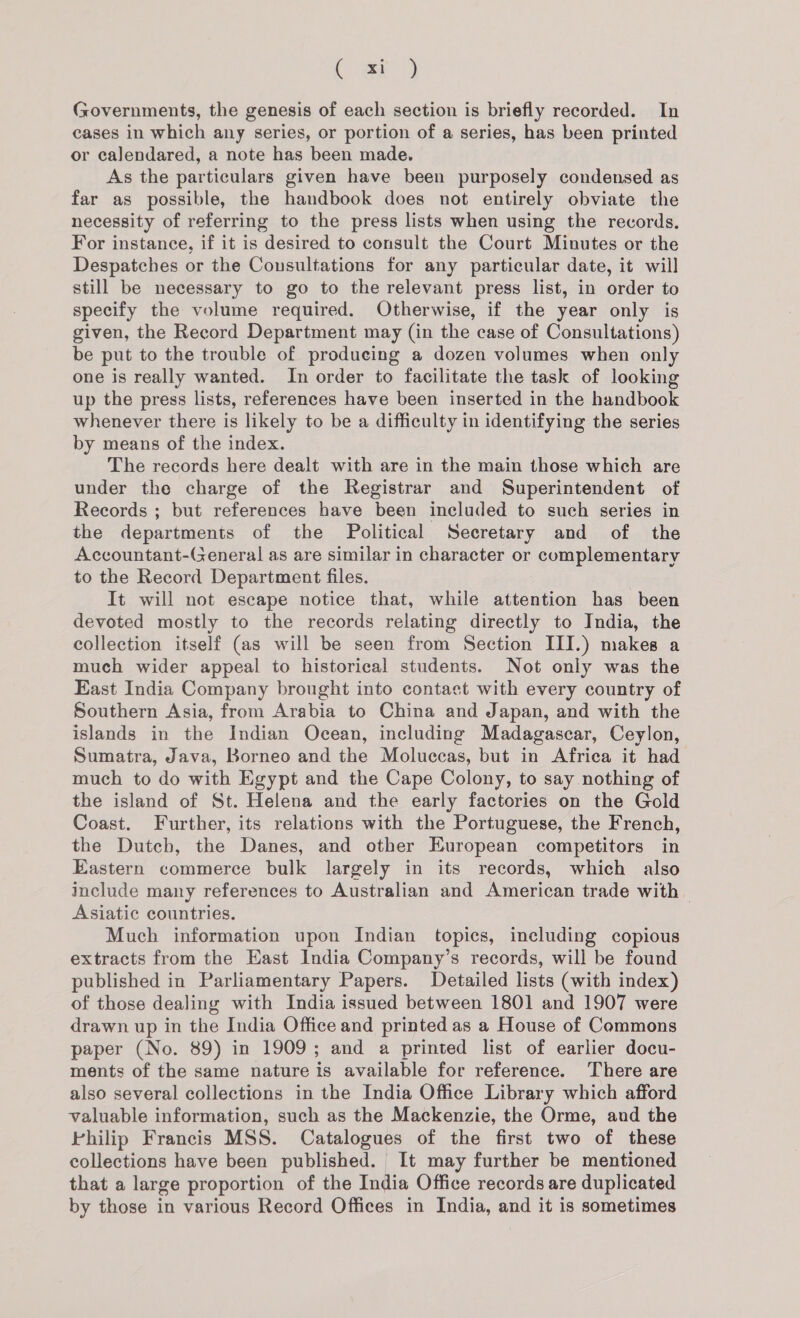 ( at) Governments, the genesis of each section is briefly recorded. In cases in which any series, or portion of a series, has been printed or calendared, a note has been made. As the particulars given have been purposely condensed as far as possible, the handbook does not entirely obviate the necessity of referring to the press lists when using the records. For instance, if it is desired to consult the Court Minutes or the Despatches or the Consultations for any particular date, it will still be necessary to go to the relevant press list, in order to specify the volume required. Otherwise, if the year only is given, the Record Department may (in the case of Consultations) be put to the trouble of producing a dozen volumes when only one is really wanted. In order to facilitate the task of looking up the press lists, references have been inserted in the handbook whenever there is likely to be a difficulty in identifying the series by means of the index. The records here dealt with are in the main those which are under the charge of the Registrar and Superintendent of Records ; but references have been included to such series in the departments of the Political Secretary and of the Accountant-(eneral as are similar in character or complementary to the Record Department files. It will not escape notice that, while attention has been devoted mostly to the records relating directly to India, the collection itself (as will be seen from Section III.) makes a much wider appeal to historical students. Not only was the East India Company brought into contact with every country of Southern Asia, from Arabia to China and Japan, and with the islands in the Indian Ocean, including Madagascar, Ceylon, Sumatra, Java, Borneo and the Moluccas, but in Africa it had much to do with Egypt and the Cape Colony, to say nothing of the island of St. Helena and the early factories on the Gold Coast. Further, its relations with the Portuguese, the French, the Dutch, the Danes, and other European competitors in Eastern commerce bulk largely in its records, which also include many references to Australian and American trade with — Asiatic countries. Much information upon Indian topics, including copious extracts from the East India Company’s records, will be found published in Parliamentary Papers. Detailed lists (with index) of those dealing with India issued between 1801 and 1907 were drawn up in the India Office and printed as a House of Commons paper (No. 89) in 1909; and a printed list of earlier docu- ments of the same nature is available for reference. There are also several collections in the India Office Library which afford valuable information, such as the Mackenzie, the Orme, and the Philip Francis MSS. Catalogues of the first two of these collections have been published. It may further be mentioned that a large proportion of the India Office records are duplicated by those in various Record Offices in India, and it is sometimes