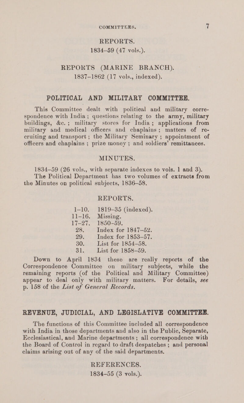 REPORTS. 1834-59 (47 vols.). REPORTS (MARINE BRANCH). 1837-1862 (17 vols., indexed). POLITICAL AND MILITARY COMMITTEE. This Committee dealt with political and military corre- spondence with India; questions relating to the army, military buildings, &c.; military stores for India; applications from military and medical officers and chaplains; matters of re- cruiting and transport ; the Military Seminary ; appointment of officers and chaplains ; prize money ; and soldiers’ remittances. MINUTES. 1834-59 (26 vols., with separate indexes to vols. 1 and 3). The Political Department has two volumes of extracts from the Minutes on political subjects, 1836-58. REPORTS. 1-10. 1819-35 (indexed). 11-16. Missing. I-27. 1350-99. 28. Index for 1847-52. 29. Index for 1853-57. 30. List for 1854-58. 31. List for 1858-59. Down to April 1834 these are really reports of the Correspondence Committee on military subjects, while the remaining reports (of the Political and Military Committee) appear to deal only with military matters. For details, see p-. 158 of the List of General Records. REVENUE, JUDICIAL, AND LEGISLATIVE COMMITTEE. The functions of this Committee included all correspondence with India in those departments and also in the Public, Separate, Ecclesiastical, and Marine departments ; all correspondence with the Board of Control in regard to draft despatches ; and personal claims arising out of any of the said departments. REFERENCES. 1834-55 (3 vols.).