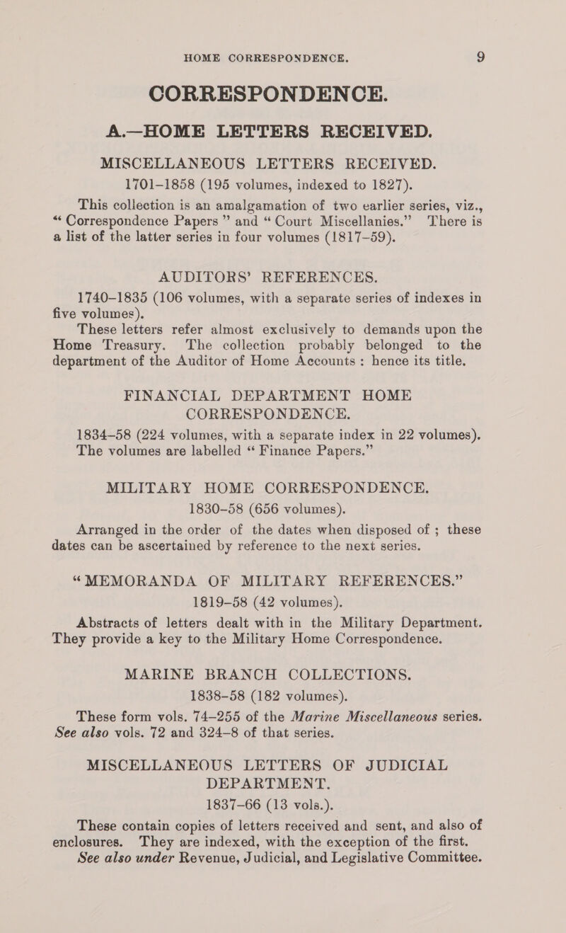 CORRESPONDENCE. A.—HOME LETTERS RECEIVED. MISCELLANEOUS LETTERS RECEIVED. 1701-1858 (195 volumes, indexed to 1827). This collection is an amalgamation of two earlier series, viz., “ Correspondence Papers ” and “ Court Miscellanies.” There is a list of the latter series in four volumes (1817-59). AUDITORS’ REFERENCES. 1740-1835 (106 volumes, with a separate series of indexes in five volumes). These letters refer almost exclusively to demands upon the Home Treasury. The collection probably belonged to the department of the Auditor of Home Accounts : hence its title. FINANCIAL DEPARTMENT HOME CORRESPONDENCE. 1834-58 (224 volumes, with a separate index in 22 volumes). The volumes are labelled “ Finance Papers.” MILITARY HOME CORRESPONDENCE. 1830-58 (656 volumes). Arranged in the order of the dates when disposed of ; these dates can be ascertained by reference to the next series. “MEMORANDA OF MILITARY REFERENCES.” 1819-58 (42 volumes). Abstracts of letters dealt with in the Military Department. They provide a key to the Military Home Correspondence. MARINE BRANCH COLLECTIONS. 1838-58 (182 volumes). These form vols. 74-255 of the Marine Miscellaneous series. See also vols. 72 and 324-8 of that series. MISCELLANEOUS LETTERS OF JUDICIAL DEPARTMENT. 1837-66 (13 vols.). These contain copies of letters received and sent, and also of enclosures. ‘They are indexed, with the exception of the first. See also under Revenue, Judicial, and Legislative Committee.