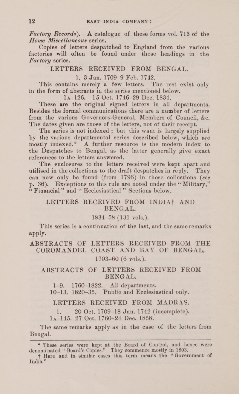 Factory Records). A catalogue of these forms vol. 713 of the Home Miscellaneous series. Copies of letters despatched to England from the various factories will often be found under those headings in the Factory series. LETTERS RECEIVED FROM BENGAL. 1, 3 Jan. 1709-9 Feb. 1742. This contains merely a few letters. ‘I'he rest exist only in the form of abstracts in the series mentioned below. 14-126. 15 Oct. 1746-29 Dec. 1834. These are the original signed letters in all departments. Besides the formal communications there are a number of letters from the various Governors-General, Members of Council, &c. The dates given are those of the letters, not of their receipt. The series is not indexed ; but this want is largely supplied by the various departmental series described below, which are mostly indexed.* A further resource is the modern index to the Despatches to Bengal, as the latter generally give exact references to the letters answered. The enclosures to the letters received were kept apart and utilised in the collections to the draft despatches in reply. They can now only be found (from 1796) in those collections (see p- 36). Exceptions to this rule are noted under the “ Military,” ‘‘ Financial” and *‘ Ecclesiastical ” Sections below. LETTERS RECEIVED FROM INDIATt AND BENGAL. 1834-58 (131 vols.). This series is a continuation of the last, and the same remarks apply. ABSTRACTS OF LETTERS RECEIVED FROM THE COROMANDEL COAST AND BAY OF BENGAL. 1703-60 (6 vols.). ABSTRACTS OF LETTERS RECEIVED FROM BENGAL. 1-9. 1760-1822. Al) departments. 10-13. 1820-35. Public and Ecclesiastical only. LETTERS RECEIVED FROM MADRAS. i 20 Oct. 1709-18 Jan. 1742 (incomplete). Ja~145. 27 Oct. 1760-24 Dec. 1858. The same remarks apply as in the case of the letters from Bengal. * These series were kept at the Board of Control, and hence were denominated “ Board’s Copies.” They commence mostly in 1803. + Here and in similar cases this term means the “Government of India.”