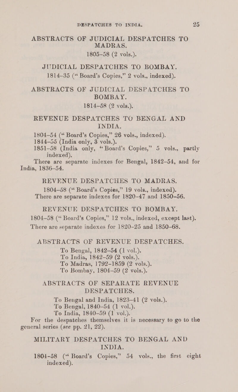 ABSTRACTS OF JUDICIAL DESPATCHES TO MADRAS. 1805-58 (2 vols.). JI DICIAL DESPATCHES TO BOMBAY. 1814-35 (“ Board’s Copies,” 2 vols., indexed). ABSTRACTS OF JUDICIAL DESPATCHES TO BOMBAY. 1814-58 (2 vols.) REVENUE DESPATCHES TO BENGAL AND INDIA. 1804-54 (“ Board’s Copies,” 26 vols., indexed). 1844-55 (India only, 3 vols.). 1851-58 (India only, “ Board’s Copies,” 5 vols., partly indexed). There are separate indexes for Bengal, 1842-54, and for India, 1836-54. REVENUE DESPATCHES TO MADRAS. 1804-58 (“ Board’s Copies,” 19 vols., indexed). There are separate indexes for 1820-47 and 1850-56. REVENUE DESPATCHES TO BOMBAY. 1804-58 (“ Board’s Copies,” 12 vols., indexed, except last). There are separate indexes for 1820-25 and 1850-68. ABSTRACTS OF REVENUE DESPATCHES. To Bengal, 1842-54 (1 vol.). To India, 1842-59 (2 vols.). To Madras, 1792-1859 (2 vols.). To Bombay, 1804-59 (2 vols.). ABSTRACTS OF SEPARATE REVENUE DESPATCHES. To Bengal and India, 1823-41 (2 vols.). To Bengal, 1840-54 (1 vol.). 'To India, 1840-59 (1 vol.). For the despatches themselves it is necessary to go to the general series (see pp. 21, 22). MILITARY DESPATCHES TO BENGAL AND INDIA. 1804-58 (‘* Board’s Copies,” 54 vols., the first eight indexed).