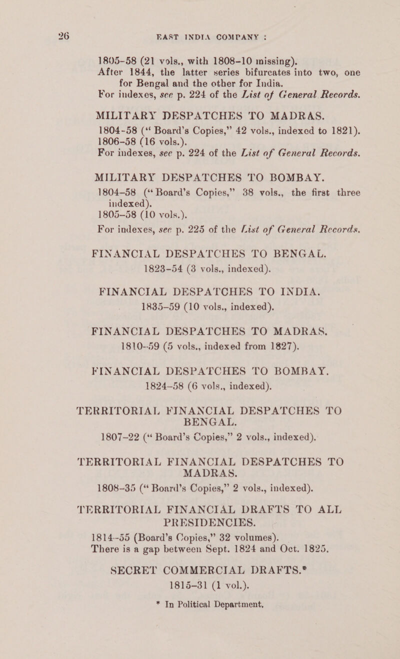 1805-58 (21 vols., with 1808-10 missing). After 1844, the latter series bifurcates into two, one for Bengal and the other for India. For indexes, see p. 224 of the List of General Records. MILITARY DPDESPATCHES TO MADRAS. 1804-58 (‘‘ Board’s Copies,” 42 vols., indexed to 1821). 1806-58 (16 vols.). For indexes, see p. 224 of the List of General Records. MILITARY DESPATCHES TO BOMBAY. 1804-58 (‘* Board’s Copies,” 38 vols., the first three indexed). 1805-58 (10 vols.). For indexes, see p. 225 of the List of General Records. FINANCIAL DESPATCHES TO BENGAL. 1823-54 (8 vols., indexed). FINANCIAL DESPATCHES TO INDIA. 1835-59 (10 vols., indexed). FINANCIAL DESPATCHES TO MADRAS. 1810--59 (5 vols., indexed from 1827). FINANCIAL DESPATCHES TO BOMBAY. 1824-58 (6 vols., indexed). TERRITORIAL FINANCIAL DESPATCHES TO BENGAL. 1807-22 (“ Board’s Copies,” 2 vols., indexed). TERRITORIAL FINANCIAL DESPATCHES TO MADRAS. 1808-35 (‘ Board’s Copies,” 2 vols., indexed). TERRITORIAL FINANCIAL DRAFTS TO ALL PRESIDENCIES. 1814-55 (Board’s Copies,” 32 volumes). There is a gap between Sept. 1824 and Oct. 1825. SECRET COMMERCIAL DRAFTS.* 1815-31 (1 vol.). * Tn Political Department,