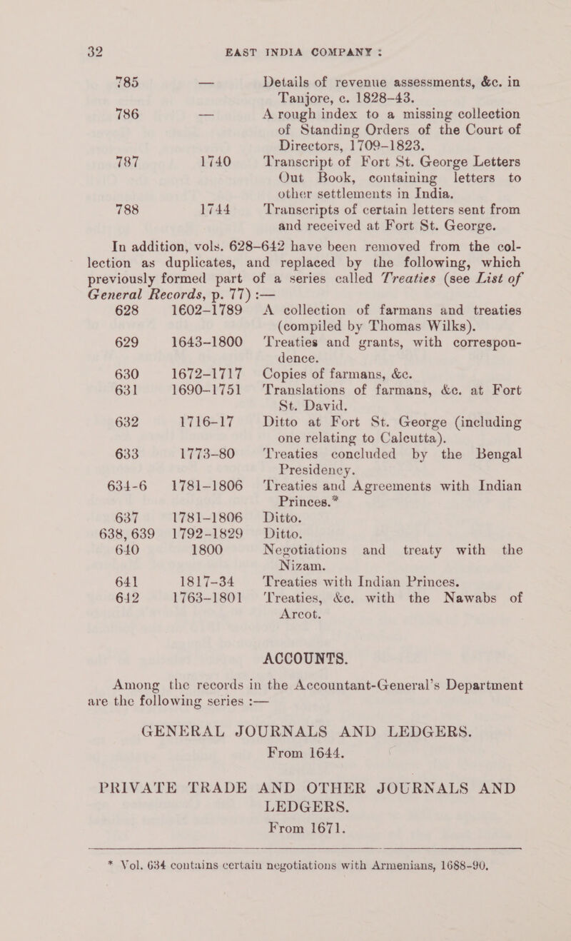 785 786 187 788 1740 1744 Details of revenue assessments, &c. in Tanjore, c. 1828-43. A rough index to a missing collection of Standing Orders of the Court of Directors, 1709-1823. Transcript of Fort St. George Letters Out Book, containing letters to other settlements in India, Transcripts of certain letters sent from and received at Fort St. George. 628 629 630 631 632 633 634-6 637 638, 639 640 641 612 1602-1789 1643-1800 1672-1717 1690-1751 1716-17 1773-80 1781-1806 1781-1806 1792-1829 1800 1817-34 1763-1801 A collection of farmans and treaties (compiled by Thomas Wilks). Treaties and grants, with correspon- dence. Copies of farmans, &e. Translations of farmans, &c. at Fort St. David. Ditto at Fort St. George (including one relating to Calcutta). Treaties concluded by the Bengal Presidency. Treaties and Agreements with Indian Princes.” Ditto. Ditto. Negotiations Nizam. Treaties with Indian Princes. ‘Treaties, &c. with the Nawabs of Arcot. and treaty with the From 1644. LEDGERS. From 1671.