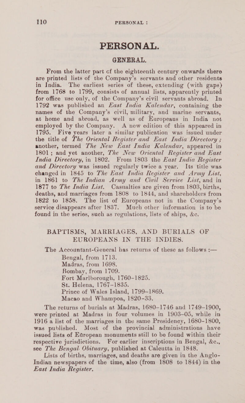 PERSONAL. GENERAL. From the latter part cf the eighteenth century onwards there are printed lists of the Company’s servants and other residents in India. ‘The earliest series of these, extending (with gaps) from 1768 to 1799, consists of annual lists, apparently printed for office use only, of the Company’s civil servants abroad. In 1792 was published an Last India Kalendar, containing the names of the Company’s civil, military, and marine. servants, at home and abroad, as well as of Europeans in India not employed by the Company. A new edition of this appeared in 1795. Five years later a similar publication was issued under the title of The Oriental Register and East India Directory ; another, termed The New East India Kalendar, appeared in 1801; and yet another, The New Oriental Register and East India Directory, in 1802. From 1803 the East India Register and Directory was issued regularly twice a year. Its title was changed in 1845 to The Kast India Register and Army List, in 1861 to The Indian Army and Civil Service List, and in 1877 to The India List. Casualties are given from 1803, births, deaths, and marriages from 1808 to 1844, and shareholders from 1822 to 1858. The list of Europeans not in the Company’s service disappears after 1837. Much other information is to be found in the series, such as regulations, lists of ships, &amp;c. BAPTISMS, MARRIAGES, AND BURIALS OF EUROPEANS IN THE INDIES. The Accountant-General has returns of these as follows :— Bengal, from 1713. Madras, from 1698. Bombay, from 1709. Fort Marlborough, 1760-1825. St. Helena, 1767-1835. Prince of Wales Island, 1799-1869. Macao and Whampoa, 1820-33. The returns of burials at Madras, 1680-1746 and 1749-1900, were printed at Madras in four volumes in 1903-05, while in 1916 a list of the marriages in the same Presidency, 1680-1800, was published. Most of the provincial administrations have issued lists of EXropean monuments still to be found within their respective jurisdictions. For earlier inscriptions in Bengal, &amp;c., see The Bengal. Obituary, published at Calcutta in 1848. Lists of births, marriages, and deaths are given in the Anglo- Indian newspapers of the time, also (from 1808 to 1844) in the East India Register.