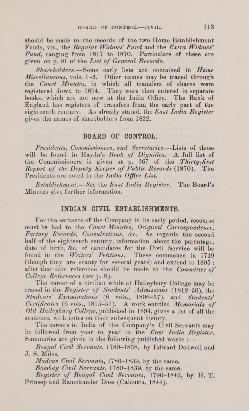 should be made to the records of the two Home Establishment Funds, viz., the Regular Widows’ Fund and the Extra Widows’ Fund, ranging from 1817 to 1870. Particulars of these are given on p. 91 of the List of General Records. Shareholders.—Some early lists are contained in ome Miscellaneous, vols. 1-3. Other names may be traced through the Court Minutes, in which all transfers of shares were registered down to 1694. They were then entered in separate books, which are not now at the India Office. The Bank of England has registers of transfers from the early part of the eighteenth century. As already stated, the Kast India Register gives the names of shareholders from 1822. BOARD OF CONTROL. Presidents, Commissioners, and Secretaries.—Lists of these will be found in Haydn’s Book of Dignities. A full list of the Commissioners is given at p. 367 of the Thirty-first Report of the Deputy Keeper of Public Records (1870). The Presidents are noted in the India Office List. Establishment. See the East India Register. The Board’s Minutes give further information. INDIAN CIVIL ESTABLISHMENTS. For the servants of the Company in its early period, recourse must be had to the Court Minutes, Original Correspondence, Factory Records, Consultations, &c. As regards the second half of the eighteenth century, information about the parentage, date of birth, &c. of candidates for the Civil Service will be found in the Writers’ Petitions. These commence in 1749 (though they are scanty for several years) and extend to 1805: after that date reference should be made to the Committee of College References (see p. 8). The career of a civilian while at Haileybury College may be traced in the Register of Students’ Admissions (1812-56), the Students’ Examinations (6 vols., 1806-57), and Students’ Certificates (6 vols., 1815-57). A work entitled Memorials of Old Haileybury College, published in 1894, gives a list of all the students, with notes on their subsequent history. The careers in India of the Company’s Civil Servants may be followed from year to year in the Kast India Register. Summaries are given in the following published works :—- Bengal Ciwil Servants, 1730-1838, by Edward Dodwell and J. S. Miles. Madras Cwil Servants, 1780-1839, by the same. Bombay Civil Servants, 1780-1839, by the same. Register of Bengal Civil Servants, 1790-1842, by H. T. Prinsep and Ramchunder Doss (Calcutta, 1844).