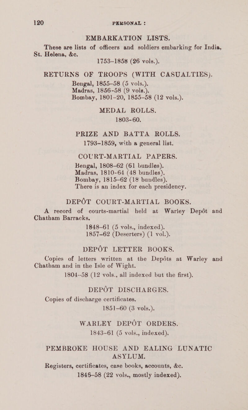 EMBARKATION LISTS. These are lists of officers and soldiers embarking for India, St. Helena, &c. 1753-1858 (26 vols.). RETURNS OF TROOPS (WITH CASUALTIES). Bengal, 1855-58 (5 vols.). Madras, 1856-58 (9 vols.). Bombay, 1801-20, 1855-58 (12 vols.). MEDAL ROLLS. 1803-60. PRIZE AND BATTA ROLLS. 1793-1859, with a general list. COURT-MARTIAL PAPERS. Bengal, 1808-62 (61 bundles). Madras, 1810-64 (48 bundles). Bombay, 1815-62 (18 bundles). There is an index for each presidency. DEPOT COURT-MARTIAL BOOKS. A record of courts-martial held at Warley Depdt and Chatham Barracks. 1848-61 (5 vols., indexed). 1857-62 (Deserters) (1 vol.). DEPOT LETTER BOOKS. Copies of letters written at the Depdts at Warley and Chatham and in the Isle of Wight. 1804--58 (12 vols., all indexed but the first). DEPOT DISCHARGES. Copies of discharge certificates. 1851-60 (3 vols.). WARLEY DEPOT ORDERS. 1843-61 (5 vols., indexed). PEMBROKE HOUSE AND EALING LUNATIC ASYLUM. Registers, certificates, case books, accounts, &. 1846-58 (22 vols., mostly indexed).