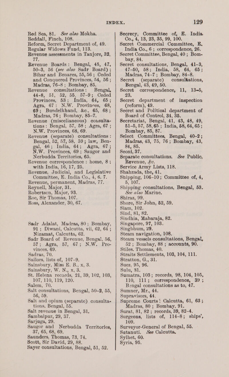 Red Sea, 81. See also Mokha. Reddall, Finch, 108. Reform, Secret Department of, 49. Regular Widows Fund, 113. Revenue assessments in Tanjore, 32, Ke Revenue Boards: Bengal, 45, 47, 50-3, 56 (see also Sadr Board) ; Bihar and Benares, 55,56; Ceded and Conquered Provinces, 54, 56 ; Madras, 76-8 ; Bombay, 85. Revenue consultations: Bengal, 44-8, 51, 52, 55, 57-9; Ceded Provinces, 53; India, 64, 65; Agra, 67: N.W. Provinces, 68, 69; Bundelkhand, &amp;c., 65, 68; Madras, 76; Bombay, 85-7. Revenue (miscelianeous) consulta- tions: Bengal, 57, 58; Agra, 67 ; N.W. Provinces, 68, 69. Revenue (separate) consultations : Bengal, 52, 57, 58, 59; law, Ben- gal, 46; India, 64; Agra, 67; N.W. Provinces, 69; Saugor and Revenue correspondence : home, 8 ; with India, 16, 17, 25. Committee, E. India Co., 4, 6. 7. Revenue, permanent, Madras, 77. Robertson, Major, 93. Roe, Sir Thomas, 107. Ross, Alexander, 30, 67. Sadr Adalat, Madras, 80; Bombay, 91; Diwani, Calcutta, vii, 62, 64 ; Nizamat, Calcutta, 62. Sadr Board of Revenue, Bengal, 56, 57 +. Agra, - 57, .67 + N.W... Pro- vinces, 69. Sadras, 70. Sailors, lists of, 107-9. Sainsbury, Miss E. B., x, 3. Sainsbury, W. N., x, 3. St. Helena records, 21, 39, 102, 103, Salem, 70. Salt consultations, Bengal, 50-2, 55, 56, 59. Salt and opium (separate) consulta- tions, Bengal, 55. Salt revenue in Bengal, 31. Sambalpur, 29,37. Sarjuga, 29. Saugor and Nerbudda Territories, 37, 65, 68, 69. Saunders, Thomas, 73, 74. Scott, Sir David, 29, 88. Sayer consultations, Bengal, 51, 52. 129 Secrecy, Committee of, E. India Co., 4, 13, 23, 35, 99, 100. Secret Commercial Committee, E. India Co., 6 ; correspondence, 26. Secret Committee, Bengal, 40; Bom- bay, 84. Secret consultations, Bengal, 41-3, 47-50, 58; India, 58, 64, 65; Madras, 74-7 ; Bombay, 84-8. Secret (separate) consultations, Bengal, 43, 49, 50. Secret correspondence, 11, 13-5, 23. Secret department of inspection (reform), 49. Board of Control, 34, 35. Secretariat, Bengal, 41, 43, 48, 49, 51-5, 57, 58,65 ; India, 58, 64, 65 ; Bombay, 85, 87. Select Committees, Bengal, 40-2; Madras, 43, 75, 76; Bombay, 43, 84, 85. Seoni, 37. Revenue, Jc. Service Army Lists, 118. Shipping, 106-10; Committee of, 4, 5, 107. See also Marine. Shiraz, 99. Shore, Sir John, 52, 59. Siam, 102. Sind, 81, 82. Sindhia, Maharaja, 82. Singapore, 97, 103. Singbhum, 29. Steam navigation, 108. Steam vessels consultations, Bengal, 52; Bombay, 88 ; accounts, 90. Stiles. Thomas, 40. Straits Settlements, 103, 104, 111. Stratton, G., 31. Suez. 95, 96. Sulu, 31. Sumatra, 103; records, 98, 104, 105, Bengal consultations as to, 47. Sumner, Mr., 44. Supravisors, 44. Supreme Courts: Calcutta, 61, 63; Madras, 80 ; Bombay, 91. Surat, 81, 82 ; records, 39, 82-4. Surgeons, lists of, 114-8; ships’, 109. Surveyor-General of Bengal, 55. Suatanuti. See Calcutta. Sylhet, 60. Syria, 95.