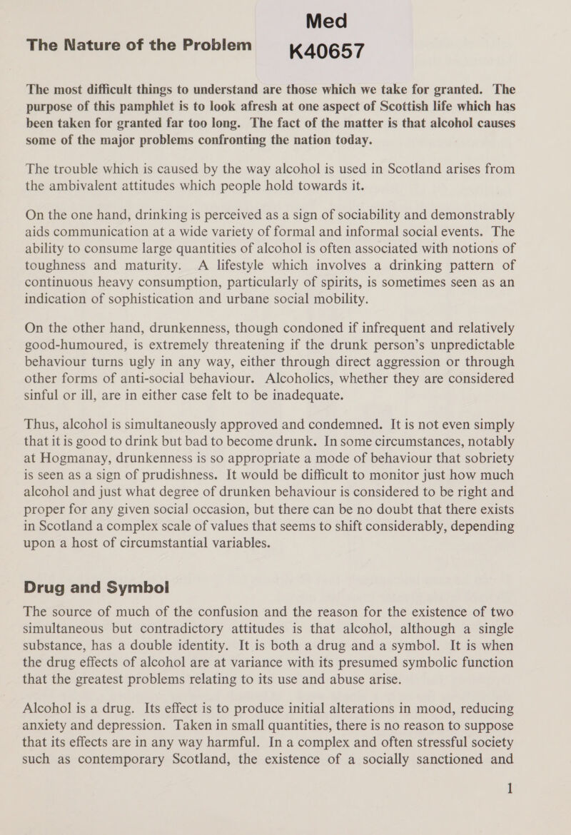 Med The Nature of the Problem K40657 The most difficult things to understand are those which we take for granted. The purpose of this pamphlet is to look afresh at one aspect of Scottish life which has been taken for granted far too long. The fact of the matter is that alcohol causes some of the major problems confronting the nation today. The trouble which is caused by the way alcohol is used in Scotland arises from the ambivalent attitudes which people hold towards it. On the one hand, drinking is perceived as a sign of sociability and demonstrably aids communication at a wide variety of formal and informal social events. The ability to consume large quantities of alcohol is often associated with notions of toughness and maturity. A lifestyle which involves a drinking pattern of continuous heavy consumption, particularly of spirits, is sometimes seen as an indication of sophistication and urbane social mobility. On the other hand, drunkenness, though condoned if infrequent and relatively good-humoured, is extremely threatening if the drunk person’s unpredictable behaviour turns ugly in any way, either through direct aggression or through other forms of anti-social behaviour. Alcoholics, whether they are considered sinful or ill, are in either case felt to be inadequate. Thus, alcohol is simultaneously approved and condemned. It is not even simply that it is good to drink but bad to become drunk. In some circumstances, notably at Hogmanay, drunkenness is so appropriate a mode of behaviour that sobriety is seen as a sign of prudishness. It would be difficult to monitor just how much alcohol and just what degree of drunken behaviour is considered to be right and proper for any given social occasion, but there can be no doubt that there exists in Scotland a complex scale of values that seems to shift considerably, depending upon a host of circumstantial variables. Drug and Symbol The source of much of the confusion and the reason for the existence of two simultaneous but contradictory attitudes is that alcohol, although a single substance, has a double identity. It is both a drug and a symbol. It is when the drug effects of alcohol are at variance with its presumed symbolic function that the greatest problems relating to its use and abuse arise. Alcohol is a drug. Its effect is to produce initial alterations in mood, reducing anxiety and depression. Taken in small quantities, there is no reason to suppose that its effects are in any way harmful. In a complex and often stressful society such as contemporary Scotland, the existence of a socially sanctioned and