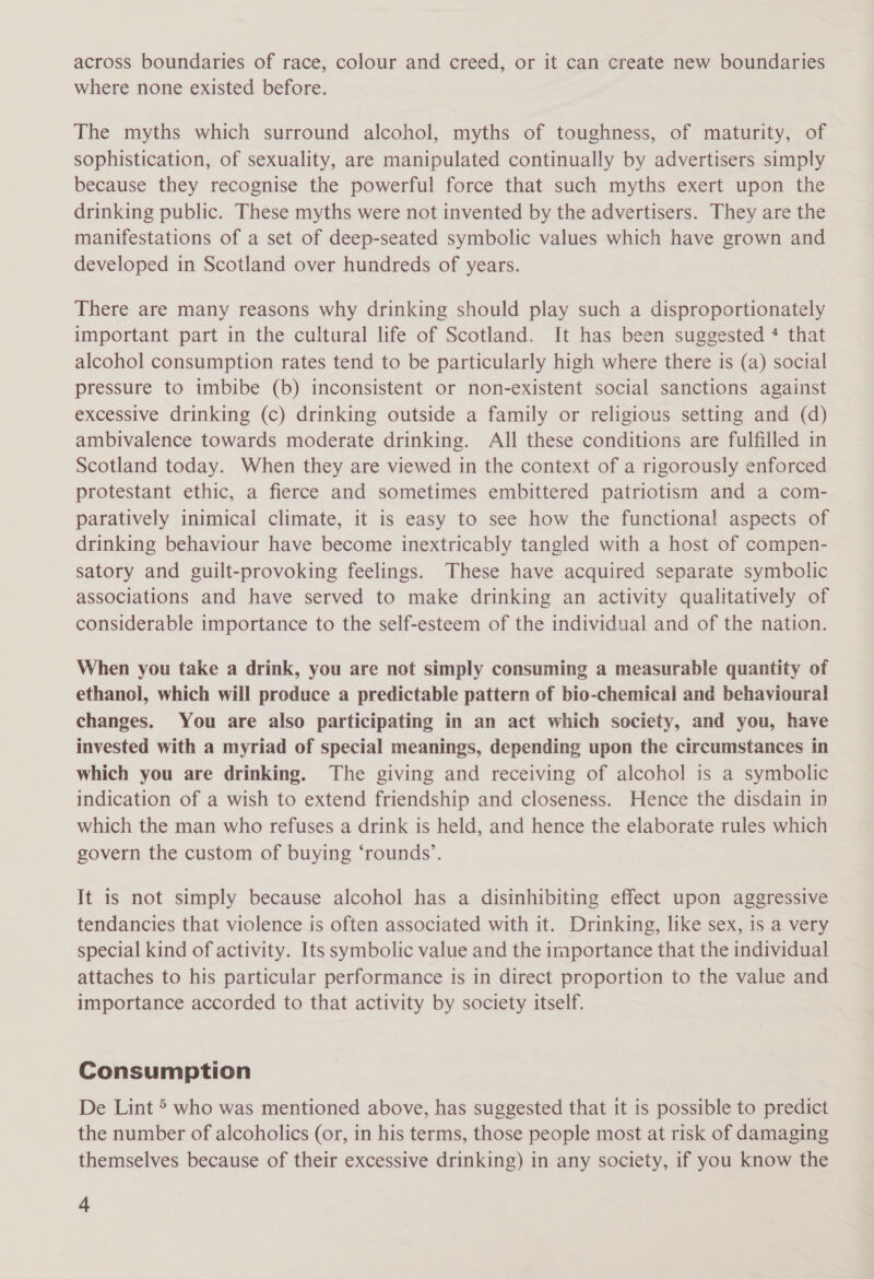 across boundaries of race, colour and creed, or it can create new boundaries where none existed before. The myths which surround alcohol, myths of toughness, of maturity, of sophistication, of sexuality, are manipulated continually by advertisers simply because they recognise the powerful force that such myths exert upon the drinking public. These myths were not invented by the advertisers. They are the manifestations of a set of deep-seated symbolic values which have grown and developed in Scotland over hundreds of years. There are many reasons why drinking should play such a disproportionately important part in the cultural life of Scotland. It has been suggested * that alcohol consumption rates tend to be particularly high where there is (a) social pressure to imbibe (b) inconsistent or non-existent social sanctions against excessive drinking (c) drinking outside a family or religious setting and (d) ambivalence towards moderate drinking. All these conditions are fulfilled in Scotland today. When they are viewed in the context of a rigorously enforced protestant ethic, a fierce and sometimes embittered patriotism and a com- paratively inimical climate, it is easy to see how the functional aspects of drinking behaviour have become inextricably tangled with a host of compen- satory and guilt-provoking feelings. These have acquired separate symbolic associations and have served to make drinking an activity qualitatively of considerable importance to the self-esteem of the individual and of the nation. When you take a drink, you are not simply consuming a measurable quantity of ethanol, which will produce a predictable pattern of bio-chemical and behavioural changes. You are also participating in an act which society, and you, have invested with a myriad of special meanings, depending upon the circumstances in which you are drinking. The giving and receiving of alcohol is a symbolic indication of a wish to extend friendship and closeness. Hence the disdain in which the man who refuses a drink is held, and hence the elaborate rules which govern the custom of buying ‘rounds’. It is not simply because alcohol has a disinhibiting effect upon aggressive tendancies that violence is often associated with it. Drinking, like sex, is a very special kind of activity. Its symbolic value and the importance that the individual attaches to his particular performance is in direct proportion to the value and importance accorded to that activity by society itself. Consumption De Lint &gt; who was mentioned above, has suggested that it is possible to predict the number of alcoholics (or, in his terms, those people most at risk of damaging themselves because of their excessive drinking) in any society, if you know the