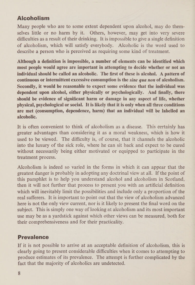 Alcoholism Many people who are to some extent dependent upon alcohol, may do them- selves little or no harm by it. Others, however, may get into very severe difficulties as a result of their drinking. It is impossible to give a single definition of alcoholism, which will satisfy everybody. Alcoholic is the word used to describe a person who is perceived as requiring some kind of treatment. Although a definition is impossible, a number of elements can be identified which most people would agree are important in attempting to decide whether or not an individual should be called an alcoholic. The first of these is alcohol. A pattern of continuous or intermittent excessive consumption is the sine qua non of alcoholism. Secondly, it would be reasonable to expect some evidence that the individual was dependent upon alcohol, either physically or psychologically. And finally, there should be evidence of significant harm or damage in any aspect of life, whether physical, psychological or social. It is likely that it is only when all three conditions are met (consumption, dependence, harm) that an individual will be labelled an alcoholic. It is often convenient to think of alcoholism as a disease. This certainly has greater advantages than considering it as a moral weakness, which is how it used to be viewed. The difficulty is, of course, that it channels the alcoholic into the luxury of the sick role, where he can sit back and expect to be cured without necessarily being either motivated or equipped to participate in the treatment process. Alcoholism is indeed so varied in the forms in which it can appear that the greatest danger is probably in adopting any doctrinal view at all. If the point of this pamphlet is to help you understand alcohol and alcoholism in Scotland, then it will not further that process to present you with an artificial definition which will inevitably limit the possibilities and include only a proportion of the real sufferers. It is important to point out that the view of alcoholism advanced here is not the only view current, nor is it likely to present the final word on the subject. This is simply one way of looking at alcoholism and its most important use may be as a yardstick against which other views can be measured, both for their comprehensiveness and for their practicality. Prevalence If it is not possible to arrive at an acceptable definition of alcoholism, this is clearly going to present considerable difficulties when it comes to attempting to produce estimates of its prevalence. The attempt is further complicated by the fact that the majority of alcoholics are undetected.
