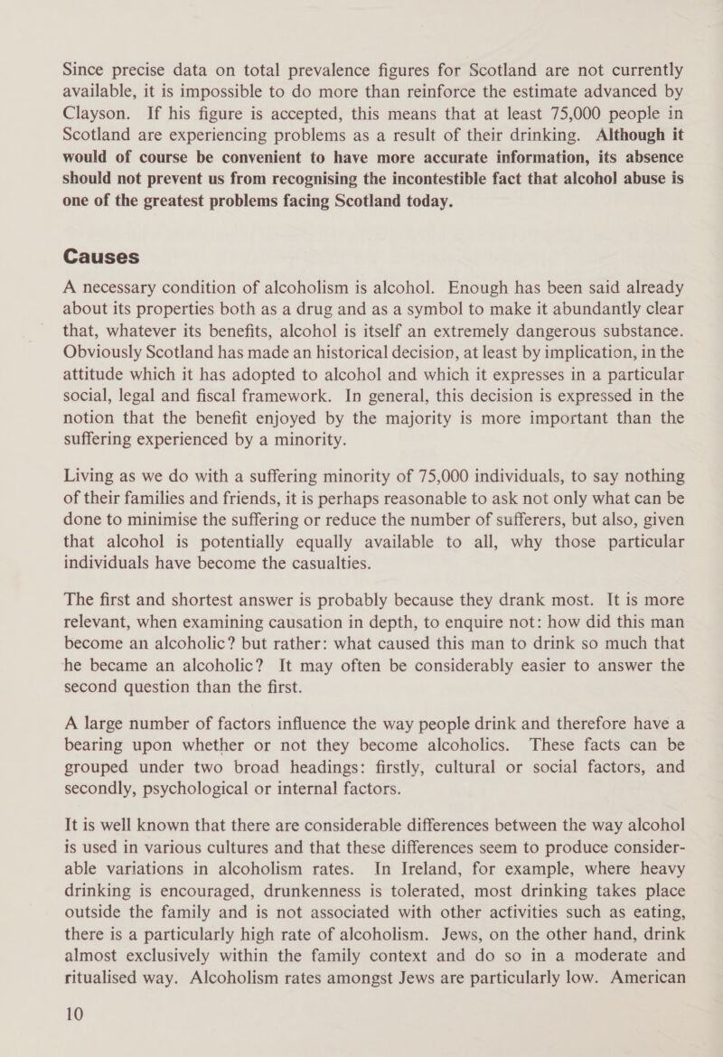 Since precise data on total prevalence figures for Scotland are not currently available, it is impossible to do more than reinforce the estimate advanced by Clayson. If his figure is accepted, this means that at least 75,000 people in Scotland are experiencing problems as a result of their drinking. Although it would of course be convenient to have more accurate information, its absence should not prevent us from recognising the incontestible fact that alcohol abuse is one of the greatest problems facing Scotland today. Causes A necessary condition of alcoholism is alcohol. Enough has been said already about its properties both as a drug and as a symbol to make it abundantly clear that, whatever its benefits, alcohol is itself an extremely dangerous substance. Obviously Scotland has made an historical decision, at least by implication, in the attitude which it has adopted to alcohol and which it expresses in a particular social, legal and fiscal framework. In general, this decision is expressed in the notion that the benefit enjoyed by the majority is more important than the suffering experienced by a minority. Living as we do with a suffering minority of 75,000 individuals, to say nothing of their families and friends, it is perhaps reasonable to ask not only what can be done to minimise the suffering or reduce the number of sufferers, but also, given that alcohol is potentially equally available to all, why those particular individuals have become the casualties. The first and shortest answer is probably because they drank most. It is more relevant, when examining causation in depth, to enquire not: how did this man become an alcoholic? but rather: what caused this man to drink so much that he became an alcoholic? It may often be considerably easier to answer the second question than the first. A large number of factors influence the way people drink and therefore have a bearing upon whether or not they become alcoholics. These facts can be grouped under two broad headings: firstly, cultural or social factors, and secondly, psychological or internal factors. It is well known that there are considerable differences between the way alcohol is used in various cultures and that these differences seem to produce consider- able variations in alcoholism rates. In Ireland, for example, where heavy drinking is encouraged, drunkenness is tolerated, most drinking takes place outside the family and is not associated with other activities such as eating, there is a particularly high rate of alcoholism. Jews, on the other hand, drink almost exclusively within the family context and do so in a moderate and ritualised way. Alcoholism rates amongst Jews are particularly low. American