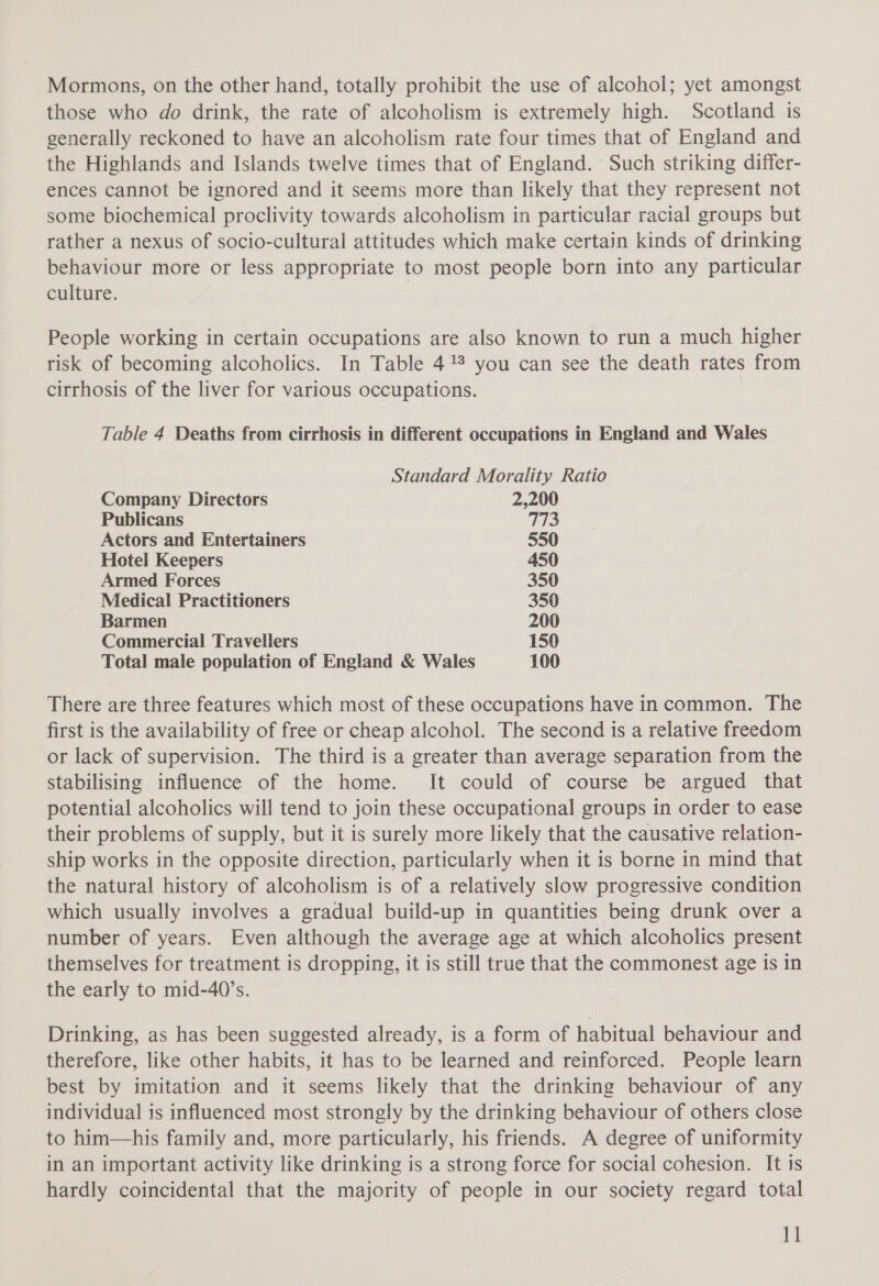 those who do drink, the rate of alcoholism is extremely high. Scotland is generally reckoned to have an alcoholism rate four times that of England and the Highlands and Islands twelve times that of England.’ Such striking differ- ences cannot be ignored and it seems more than likely that they represent not some biochemical proclivity towards alcoholism in particular racial groups but rather a nexus of socio-cultural attitudes which make certain kinds of drinking behaviour more or less appropriate to most people born into any particular culture. People working in certain occupations are also known to run a much higher risk of becoming alcoholics. In Table 4% you can see the death rates from cirrhosis of the liver for various occupations. Table 4 Deaths from cirrhosis in different occupations in England and Wales Standard Morality Ratio Company Directors 2,200 Publicans 113 Actors and Entertainers 550 Hotel Keepers 450 Armed Forces 350 Medical Practitioners 350 Barmen 200 Commercial Travellers 150 Total male population of England &amp; Wales 100 There are three features which most of these occupations have in common. The first is the availability of free or cheap alcohol. The second is a relative freedom or lack of supervision. The third is a greater than average separation from the stabilising influence of the home. It could of course be argued that potential alcoholics will tend to join these occupational groups in order to ease their problems of supply, but it is surely more likely that the causative relation- ship works in the opposite direction, particularly when it is borne in mind that the natural history of alcoholism is of a relatively slow progressive condition which usually involves a gradual build-up in quantities being drunk over a number of years. Even although the average age at which alcoholics present themselves for treatment is dropping, it is still true that the commonest age is in the early to mid-40’s. Drinking, as has been suggested already, is a form of habitual behaviour and therefore, like other habits, it has to be learned and reinforced. People learn best by imitation and it seems likely that the drinking behaviour of any individual is influenced most strongly by the drinking behaviour of others close to him—his family and, more particularly, his friends. A degree of uniformity in an important activity like drinking is a strong force for social cohesion. It 1s hardly coincidental that the majority of people in our society regard total 1]