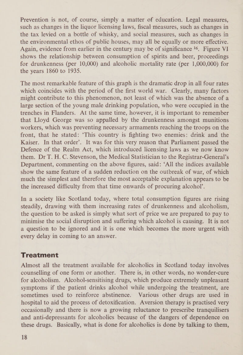 Prevention is not, of course, simply a matter of education. Legal measures, such as changes in the liquor licensing laws, fiscal measures, such as changes in the tax levied on a bottle of whisky, and social measures, such as changes in the environmental ethos of public houses, may all be equally or more effective. Again, evidence from earlier in the century may be of significance 16. Figure VI shows the relationship between consumption of spirits and beer, proceedings for drunkenness (per 10,000) and alcoholic mortality rate (per 1,000,000) for the years 1860 to 1935. The most remarkable feature of this graph is the dramatic drop in all four rates which coincides with the period of the first world war. Clearly, many factors might contribute to this phenomenon, not least of which was the absence of a large section of the young male drinking population, who were occupied in the trenches in Flanders. At the same time, however, it is important to remember that Lloyd George was so appalled by the drunkenness amongst munitions workers, which was preventing necessary armaments reaching the troops on the front, that he stated: ‘This country is fighting two enemies: drink and the Kaiser. In that order’. It was for this very reason that Parliament passed the Defence of the Realm Act, which introduced licensing laws as we now know them. Dr T. H. C. Stevenson, the Medical Statistician to the Registrar-General’s Department, commenting on the above figures, said: ‘All the indices available show the same feature of a sudden reduction on the outbreak of war, of which much the simplest and therefore the most acceptable explanation appears to be the increased difficulty from that time onwards of procuring alcohol’. In a society like Scotland today, where total consumption figures are rising steadily, drawing with them increasing rates of drunkenness and alcoholism, the question to be asked is simply what sort of price we are prepared to pay to minimise the social disruption and suffering which alcohol is causing. It is not a question to be ignored and it is one which becomes the more urgent with every delay in coming to an answer. Treatment Almost all the treatment available for alcoholics in Scotland today involves counselling of one form or another. There is, in other words, no wonder-cure for alcoholism. Alcohol-sensitising drugs, which produce extremely unpleasant symptoms if the patient drinks alcohol while undergoing the treatment, are sometimes used to reinforce abstinence. Various other drugs are used in hospital to aid the process of detoxification. Aversion therapy is practised very occasionally and there is now a growing reluctance to prescribe tranquilisers and anti-depressants for alcoholics because of the dangers of dependence on these drugs. Basically, what is done for alcoholics is done by talking to them,