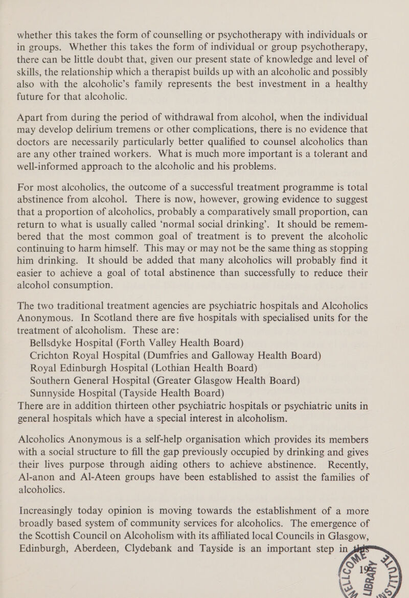 whether this takes the form of counselling or psychotherapy with individuals or in groups. Whether this takes the form of individual or group psychotherapy, there can be little doubt that, given our present state of knowledge and level of skills, the relationship which a therapist builds up with an alcoholic and possibly also with the alcoholic’s family represents the best investment in a healthy future for that alcoholic. Apart from during the period of withdrawal from alcohol, when the individual may develop delirium tremens or other complications, there is no evidence that doctors are necessarily particularly better qualified to counsel alcoholics than are any other trained workers. What is much more important is a tolerant and well-informed approach to the alcoholic and his problems. For most alcoholics, the outcome of a successful treatment programme is total abstinence from alcohol. There is now, however, growing evidence to suggest that a proportion of alcoholics, probably a comparatively small proportion, can return to what is usually called ‘normal social drinking’. It should be remem- bered that the most common goal of treatment is to prevent the alcoholic continuing to harm himself. This may or may not be the same thing as stopping him drinking. It should be added that many alcoholics will probably find it easier to achieve a goal of total abstinence than successfully to reduce their alcohol consumption. The two traditional treatment agencies are psychiatric hospitals and Alcoholics Anonymous. In Scotland there are five hospitals with specialised units for the treatment of alcoholism. These are: Bellsdyke Hospital (Forth Valley Health Board) Crichton Royal Hospital (Dumfries and Galloway Health Board) Royal Edinburgh Hospital (Lothian Health Board) Southern General Hospital (Greater Glasgow Health Board) Sunnyside Hospital (Tayside Health Board) There are in addition thirteen other psychiatric hospitals or psychiatric units in general hospitals which have a special interest in alcoholism. Alcoholics Anonymous is a self-help organisation which provides its members with a social structure to fill the gap previously occupied by drinking and gives their lives purpose through aiding others to achieve abstinence. Recently, Al-anon and Al-Ateen groups have been established to assist the families of alcoholics. Increasingly today opinion is moving towards the establishment of a more broadly based system of community services for alcoholics. The emergence of the Scottish Council on Alcoholism with its affiliated local Councils in Glasgow, Edinburgh, Aberdeen, Clydebank and Tayside is an important step in 