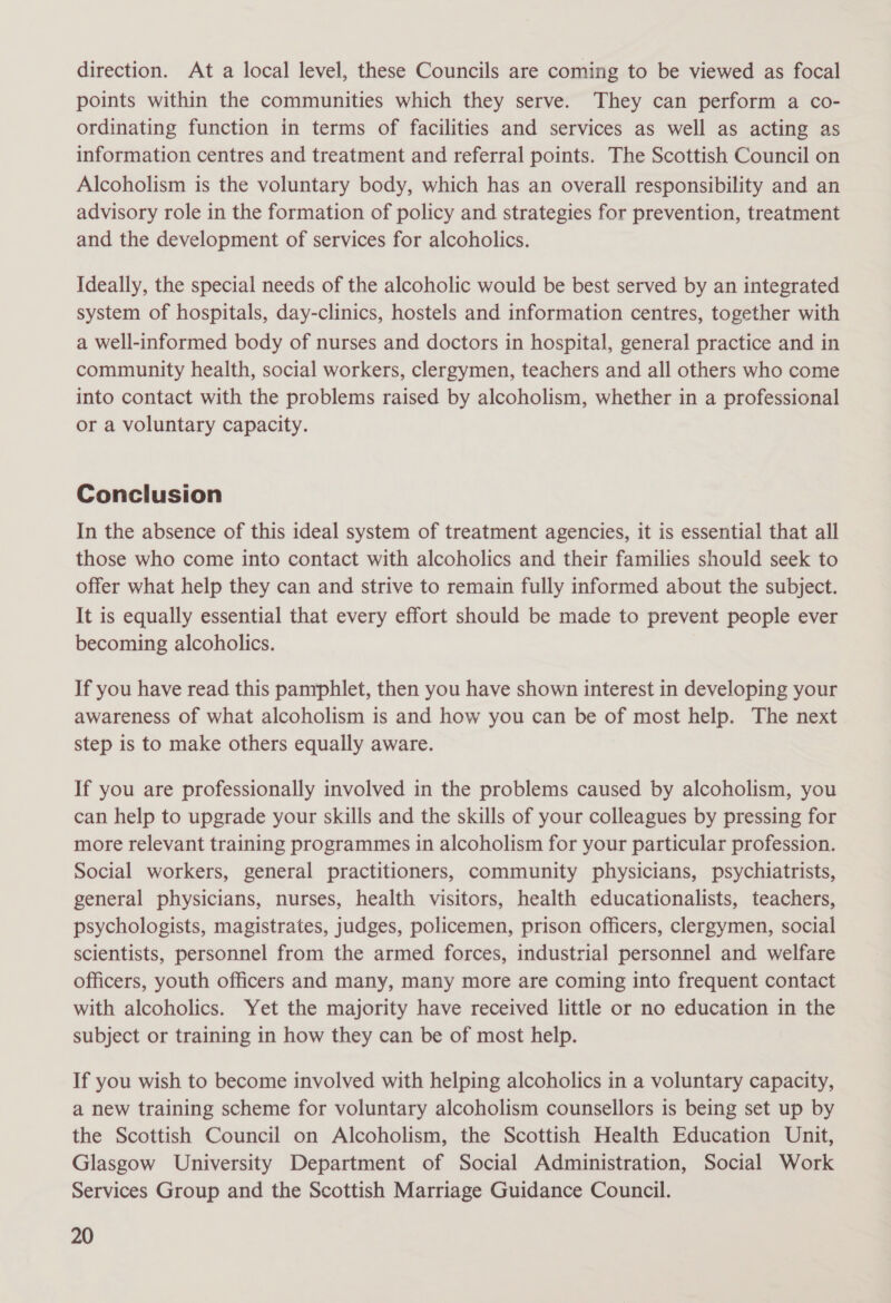 direction. At a local level, these Councils are coming to be viewed as focal points within the communities which they serve. They can perform a co- ordinating function in terms of facilities and services as well as acting as information centres and treatment and referral points. The Scottish Council on Alcoholism is the voluntary body, which has an overall responsibility and an advisory role in the formation of policy and strategies for prevention, treatment and the development of services for alcoholics. Ideally, the special needs of the alcoholic would be best served by an integrated system of hospitals, day-clinics, hostels and information centres, together with a well-informed body of nurses and doctors in hospital, general practice and in community health, social workers, clergymen, teachers and all others who come into contact with the problems raised by alcoholism, whether in a professional or a voluntary capacity. Conclusion In the absence of this ideal system of treatment agencies, it is essential that all those who come into contact with alcoholics and their families should seek to offer what help they can and strive to remain fully informed about the subject. It is equally essential that every effort should be made to prevent people ever becoming alcoholics. If you have read this pamphlet, then you have shown interest in developing your awareness of what alcoholism is and how you can be of most help. The next step is to make others equally aware. If you are professionally involved in the problems caused by alcoholism, you can help to upgrade your skills and the skills of your colleagues by pressing for more relevant training programmes in alcoholism for your particular profession. Social workers, general practitioners, community physicians, psychiatrists, general physicians, nurses, health visitors, health educationalists, teachers, psychologists, magistrates, judges, policemen, prison officers, clergymen, social scientists, personnel from the armed forces, industrial personnel and welfare officers, youth officers and many, many more are coming into frequent contact with alcoholics. Yet the majority have received little or no education in the subject or training in how they can be of most help. If you wish to become involved with helping alcoholics in a voluntary capacity, a new training scheme for voluntary alcoholism counsellors is being set up by the Scottish Council on Alcoholism, the Scottish Health Education Unit, Glasgow University Department of Social Administration, Social Work Services Group and the Scottish Marriage Guidance Council.