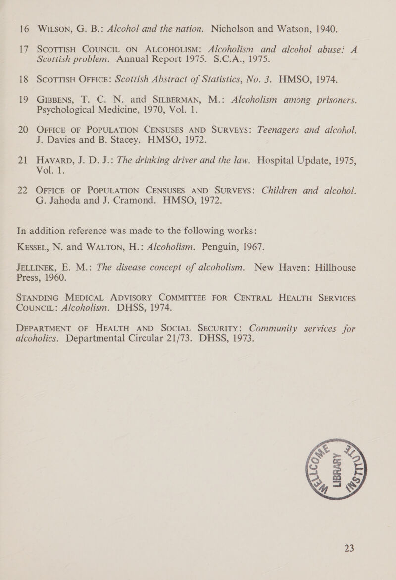 16 i 18 19 20 21 pus WILson, G. B.: Alcohol and the nation. Nicholson and Watson, 1940. SCOTTISH COUNCIL ON ALCOHOLISM: Alcoholism and alcohol abuse: A Scottish problem. Annual Report 1975. S.C.A., 1975. SCOTTISH OFFICE: Scottish Abstract of Statistics, No. 3. HMSO, 1974. GIBBENS, T. C. N. and SILBERMAN, M.: Alcoholism among prisoners. Psychological Medicine, 1970, Vol. 1. OFFICE OF POPULATION CENSUSES AND SURVEYS: Teenagers and alcohol. J. Davies and B. Stacey. HMSO, 1972. HAVARD, J. D. J.: The drinking driver and the law. Hospital Update, 1975, Vol... OFFICE OF POPULATION CENSUSES AND SurRVEYS: Children and alcohol. G. Jahoda and J. Cramond. HMSO, 1972. 