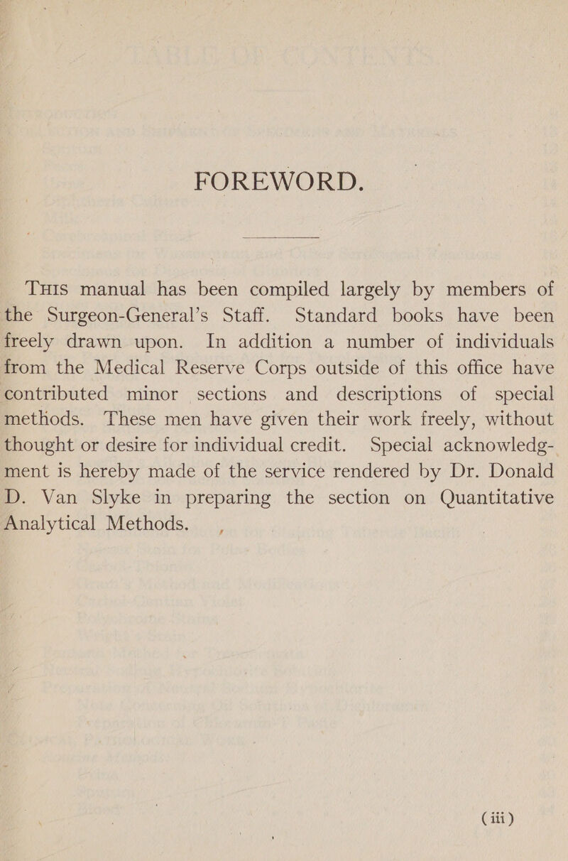 FOREWORD. THIS manual has been compiled largely by members of the Surgeon-General’s Staff. Standard books have been freely drawn upon. In addition a number of individuals from the Medical Reserve Corps outside of this office have contributed minor sections and descriptions of special methods. These men have given their work freely, without thought or desire for individual credit. Special acknowledg- ment is hereby made of the service rendered by Dr. Donald D. Van Slyke in preparing the section on Quantitative Analytical Methods.
