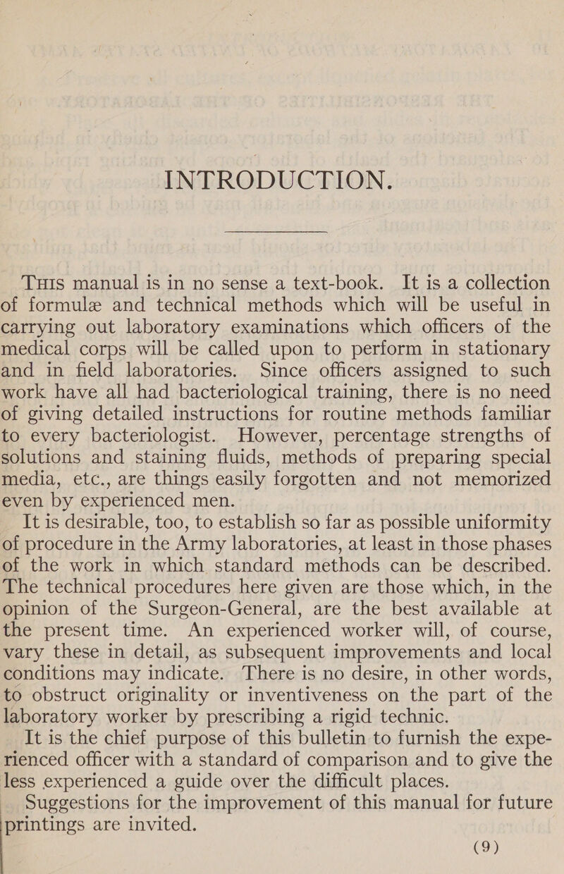 INTRODUCTION. THIs manual is in no sense a text-book. It is a collection of formule and technical methods which will be useful in carrying out laboratory examinations which officers of the medical corps will be called upon to perform in stationary and in field laboratories. Since officers assigned to such work have all had bacteriological training, there is no need of giving detailed instructions for routine methods familiar to every bacteriologist. However, percentage strengths of solutions and staining fluids, methods of preparing special media, etc., are things easily forgotten and not memorized even by experienced men. It is desirable, too, to establish so far as possible uniformity of procedure in the Army laboratories, at least in those phases of the work in which standard methods can be described. The technical procedures here given are those which, in the opinion of the Surgeon-General, are the best available at the present time. An experienced worker will, of course, vary these in detail, as subsequent improvements and local conditions may indicate. There is no desire, in other words, to obstruct originality or inventiveness on the part of the laboratory worker by prescribing a rigid technic. It is the chief purpose of this bulletin to furnish the expe- rienced officer with a standard of comparison and to give the less experienced a guide over the difficult places. Suggestions for the improvement of this manual for future printings are invited.