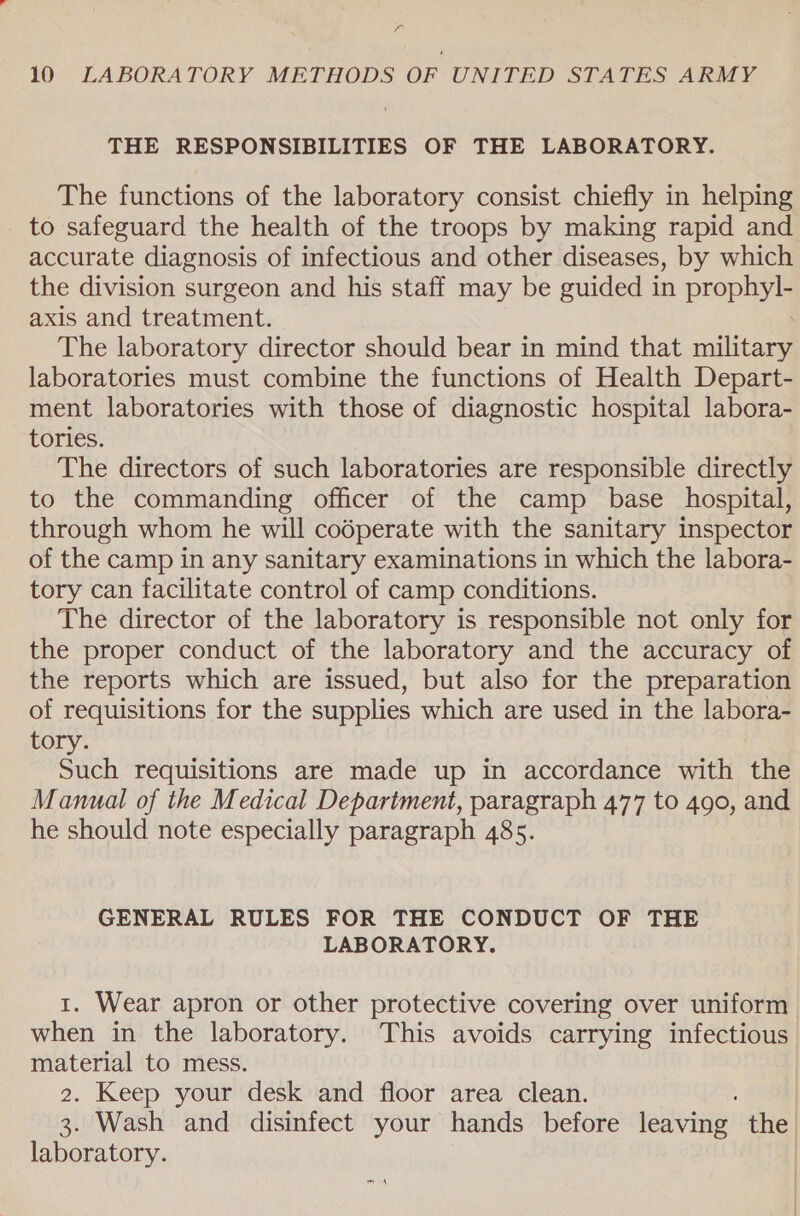 7, 10 LABORATORY METHODS OF UNITED STATES ARMY THE RESPONSIBILITIES OF THE LABORATORY. The functions of the laboratory consist chiefly in helping to safeguard the health of the troops by making rapid and accurate diagnosis of infectious and other diseases, by which the division surgeon and his staff may be guided in prophyty axis and treatment. The laboratory director should bear in mind that calliiags laboratories must combine the functions of Health Depart- ment laboratories with those of diagnostic hospital labora- tories. The directors of such laboratories are responsible directly to the commanding officer of the camp base hospital, through whom he will codperate with the sanitary inspector of the camp in any sanitary examinations in which the labora- tory can facilitate control of camp conditions. The director of the laboratory is responsible not only for the proper conduct of the laboratory and the accuracy of the reports which are issued, but also for the preparation of requisitions for the supplies which are used in the labora- tory. Such requisitions are made up in accordance with the Manual of the Medical Department, paragraph 477 to 490, and he should note especially paragraph 485. GENERAL RULES FOR THE CONDUCT OF THE LABORATORY. 1. Wear apron or other protective covering over uniform when in the laboratory. This avoids carrying infectious material to mess. 2. Keep your desk and floor area clean. 3. Wash and disinfect your hands before leaving the laboratory.