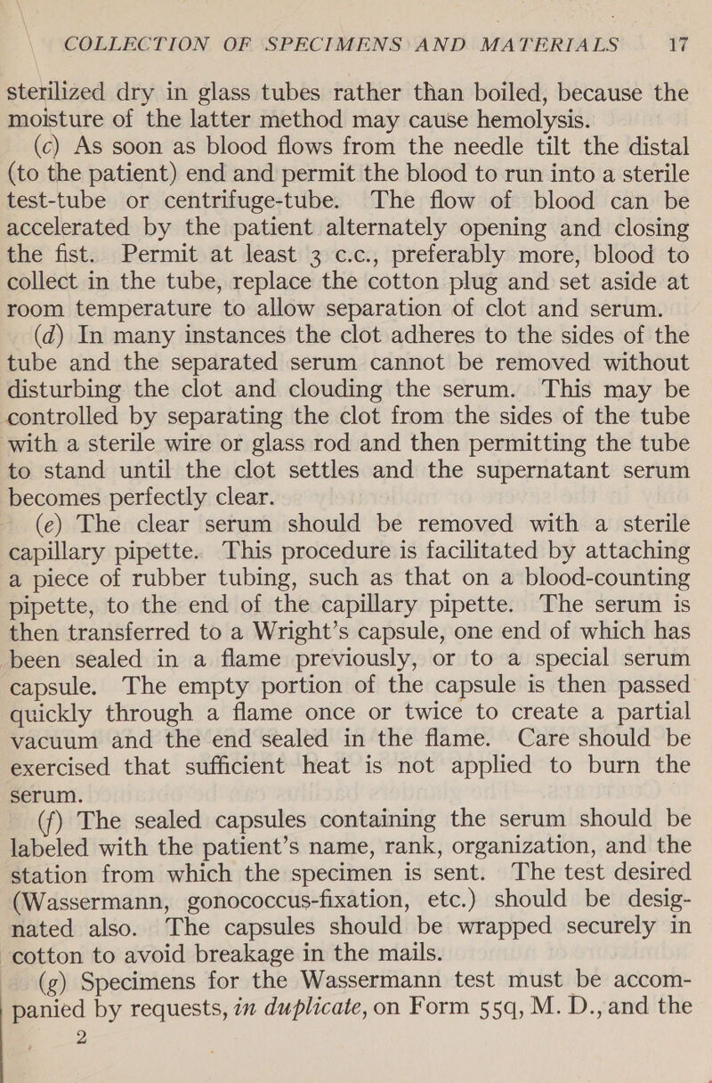 sterilized dry in glass tubes rather than boiled, because the moisture of the latter method may cause hemolysis. (c) As soon as blood flows from the needle tilt the distal (to the patient) end and permit the blood to run into a sterile test-tube or centrifuge-tube. The flow of blood can be accelerated by the patient alternately opening and closing the fist. Permit at least 3 c.c., preferably more, blood to collect in the tube, replace the cotton plug and set aside at room temperature to allow separation of clot and serum. (d) In many instances the clot adheres to the sides of the tube and the separated serum cannot be removed without disturbing the clot and clouding the serum. This may be controlled by separating the clot from the sides of the tube with a sterile wire or glass rod and then permitting the tube to stand until the clot settles and the supernatant serum becomes perfectly clear. (e) The clear serum should be removed with a sterile capillary pipette. This procedure is facilitated by attaching a piece of rubber tubing, such as that on a blood-counting pipette, to the end of the capillary pipette. The serum is then transferred to a Wright’s capsule, one end of which has been sealed in a flame previously, or to a special serum capsule. The empty portion of the capsule is then passed quickly through a flame once or twice to create a partial vacuum and the end sealed in the flame. Care should be exercised that sufficient heat is not applied to burn the serum. (f) The sealed capsules containing the serum should be labeled with the patient’s name, rank, organization, and the station from which the specimen is sent. The test desired (Wassermann, gonococcus-fixation, etc.) should be desig- nated also. The capsules should be wrapped securely in cotton to avoid breakage in the mails. (g) Specimens for the Wassermann test must be accom- panied by requests, in duplicate, on Form 55q, M. D., and the 2