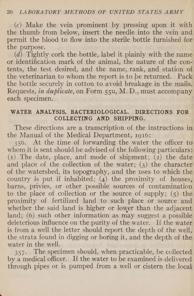 (c) Make the vein prominent by pressing upon it with the thumb from below, insert the needle into the vein and permit the blood to flow into the sterile bottle furnished for the purpose. (d) Tightly cork the bottle, label it plainly with thi name or identification mark of the ‘animal, the nature of the con- tents, the test desired, and the name, rank, and station of the veterinarian to whom the report is to be returned. Pack the bottle securely in cotton to avoid breakage in the mails. Requests, in duplicate, on Form 55u, M. D., must accompany each specimen. WATER ANALYSIS, BACTERIOLOGICAL. DIRECTIONS FOR COLLECTING AND SHIPPING. These directions are a transcription of the instructions in the Manual of the Medical Department, 1916: 356. At the time of forwarding the water the officer to whom it is sent should be advised of the following particulars: (1) The date, place, and mode of shipment; (2) the date and place of the collection of the water; (3) the character of the watershed, its topography, and the uses to which the country is put if inhabited; (4) the proximity of houses, barns, privies, or other possible sources of contamination to the place of collection or the source of supply; (5) the proximity of fertilized land to such place or source and whether the said land is higher or lower than the adjacent land; (6) such other information as may suggest a possible deleterious influence on the purity of the water. If the water is from a well the letter should report the depth of the well, the strata found in digging or boring it, and the depgh of the water in the well. 357. The specimen should, when practicable, be collected by a medical officer. If the water to be examined is delivered through pipes or is pumped from a well or cistern the local