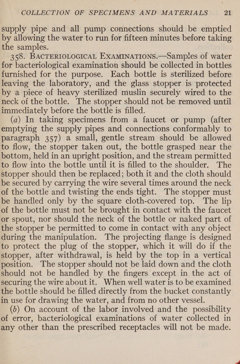 supply pipe and all pump connections should be emptied by allowing the water to run for fifteen minutes before taking the samples. 358. BACTERIOLOGICAL EXAMINATIONS.—Sampies of water for bacteriological examination should be collected in bottles furnished for the purpose. Each bottle is sterilized before leaving the laboratory, and the glass stopper is protected by a piece of heavy sterilized muslin securely wired to the neck of the bottle. The stopper should not be removed until immediately before the bottle is filled. (a) In taking specimens from a faucet or pump (after emptying the supply pipes and connections conformably to paragraph 357) a small, gentle stream should be allowed to flow, the stopper taken out, the bottle grasped near the bottom, held in an upright position, and the stream permitted to flow into the bottle until it is filled to the shoulder. The stopper should then be replaced; both it and the cloth should be secured by carrying the wire several times around the neck of the bottle and twisting the ends tight. The stopper must be handled only by the square cloth-covered top. The lip of the bottle must not be brought in contact with the faucet or spout, nor should the neck of the bottle or naked part of the stopper be permitted to come in contact with any object during the manipulation. The projecting flange is designed to protect the plug of the stopper, which it will do if the stopper, after withdrawal, is held by the top in a vertical position. The stopper should not be laid down and the cloth should not be handled by the fingers except in the act of securing the wire about it. When well water is to be examined the bottle should be filled directly from the bucket constantly in use for drawing the water, and from no other vessel. (b) On account of the labor involved and the possibility of error, bacteriological examinations of water collected in any other than the prescribed receptacles will not be made.