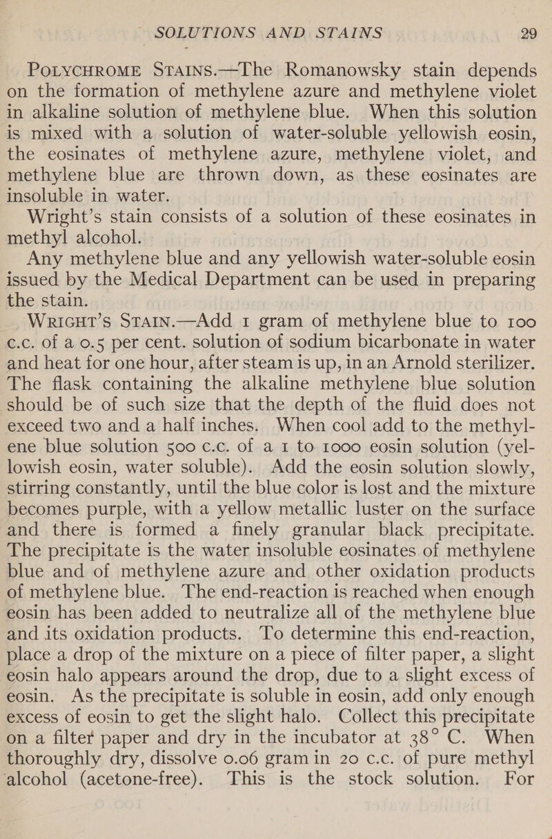 PoLYCHROME StTains.—The Romanowsky stain depends on the formation of methylene azure and methylene violet in alkaline solution of methylene blue. When this solution is mixed with a solution of water-soluble yellowish eosin, the eosinates of methylene azure, methylene violet, and methylene blue are thrown down, as these eosinates are insoluble in water. Wright’s stain consists of a solution of these eosinates in methyl alcohol. Any methylene blue and any yellowish water-soluble eosin issued by the Medical Department can be used in preparing the stain. Wricut’s Stain.—Add 1 gram of methylene blue to 100 c.c. of a o.5 per cent. solution of sodium bicarbonate in water and heat for one hour, after steam is up, in an Arnold sterilizer. The flask containing the alkaline methylene blue solution should be of such size that the depth of the fluid does not exceed two and a half inches. When cool add to the methyl- ene blue solution 500 c.c. of a 1 to 1000 eosin solution (yel- lowish eosin, water soluble). Add the eosin solution slowly, stirring constantly, until the blue color is lost and the mixture becomes purple, with a yellow metallic luster on the surface and there is formed a finely granular black precipitate. The precipitate is the water insoluble eosinates of methylene blue and of methylene azure and other oxidation products of methylene blue. The end-reaction is reached when enough eosin has been added to neutralize all of the methylene blue and its oxidation products. To determine this end-reaction, place a drop of the mixture on a piece of filter paper, a slight eosin halo appears around the drop, due to a slight excess of eosin. As the precipitate is soluble in eosin, add only enough excess of eosin to get the slight halo. Collect this precipitate on a filter paper and dry in the incubator at 38° C. When thoroughly dry, dissolve 0.06 gram in 20 c.c. of pure methyl alcohol (acetone-free). This is the stock solution. For
