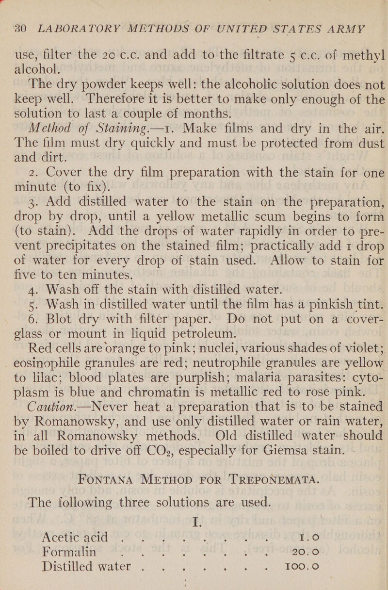 use, filter the 20 c.c. and add to the filtrate 5 c.c. of methyl alcohol. The dry powder keeps well: the alcoholic solution does not keep well. Therefore it is better to make only enough of the solution to last a couple cf months. Method of Statming.—1. Make films and dry in the air. The film must dry quickly and must be protected from dust and dirt. 2. Cover the dry film preparation with the stain for one minute (to fix). 3. Add distilled water to the stain on the preparation, drop by drop, until a yellow metallic scum begins to form (to stain). Add the drops of water rapidly in order to pre- vent precipitates on the stained film; practically add 1 drop of water for every drop of stain used. Allow to stain for five to ten minutes. 4. Wash off the stain with distilled water. 5. Wash in distilled water until the film has a pinkish tint. 6. Blot dry with filter paper. Do not put on a cover- glass or mount in liquid petroleum. Red cells are orange to pink; nuclei, various shades of violet; eosinophile granules are red; neutrophile granules are yellow to lilac; blood plates are purplish; malaria parasites: cyto- plasm is blue and chromatin is metallic red to rose pink. Caution.—Never heat a preparation that is to be stained by Romanowsky, and use only distilled water or rain water, in all Romanowsky methods. Old distilled water should be boiled to drive off COs, especially for Giemsa stain. FONTANA METHOD FOR TREPONEMATA. The following three solutions are used. f. AN CEHC BEIGE MA Ol EPS GAS OORGH Oy TNS 1 ane) Formalin PEAR GEE SE SINE 20.0 DTSCH CE ii ONGC OWNS) GING nee ohooh BEKGy eG)