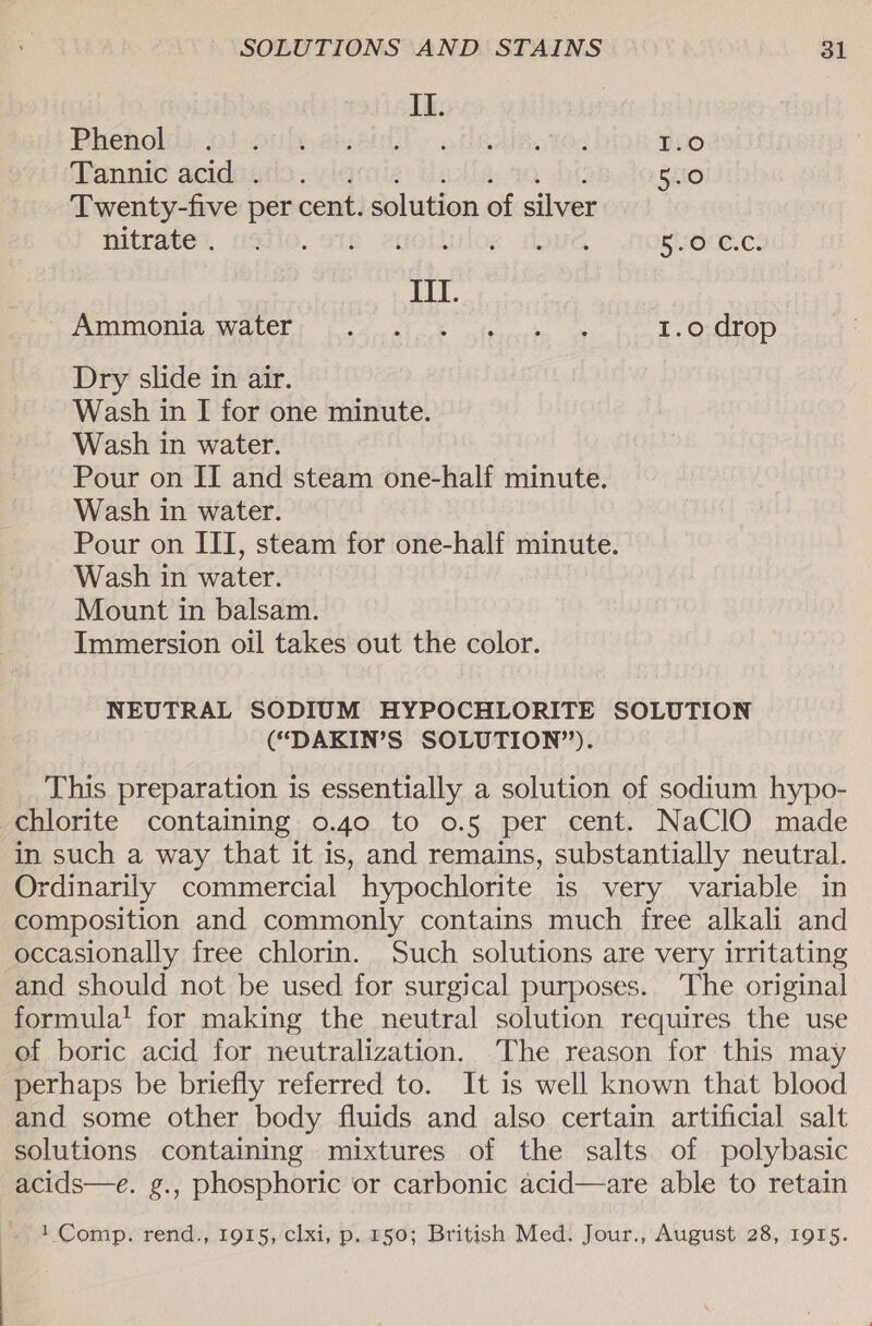 Il. Phenol I.0 Tannic acid . pitiia ie Ale. 00 Dt 5st0 Twenty-five per cent. solution of silver bitrate’, asio. sts enoitulos dove 50° €.C. III. SONIA WALELT ee alc terecetn’ oe 1.0 drop Dry slide in air. Wash in I for one minute. Wash in water. Pour on II and steam one-half minute. Wash in water. Pour on III, steam for one-half minute. Wash in water. Mount in balsam. Immersion oil takes out the color. NEUTRAL SODIUM HYPOCHLORITE SOLUTION (“DAKIN’S SOLUTION”). This preparation is essentially a solution of sodium hypo- chlorite containing 0.40 to o.5 per cent. NaClO made in such a way that it is, and remains, substantially neutral. Ordinarily commercial hypochlorite is very variable in composition and commonly contains much free alkali and occasionally free chlorin. Such solutions are very irritating and should not be used for surgical purposes. The original formula! for making the neutral solution requires the use ef boric acid for neutralization. The reason for this may perhaps be briefly referred to. It is well known that blood and some other body fluids and also certain artificial salt solutions containing mixtures of the salts of polybasic acids—e. g., phosphoric or carbonic acid—are able to retain 1 Comp. rend., 1915, clxi, p. 150; British Med. Jour., August 28, 1915.