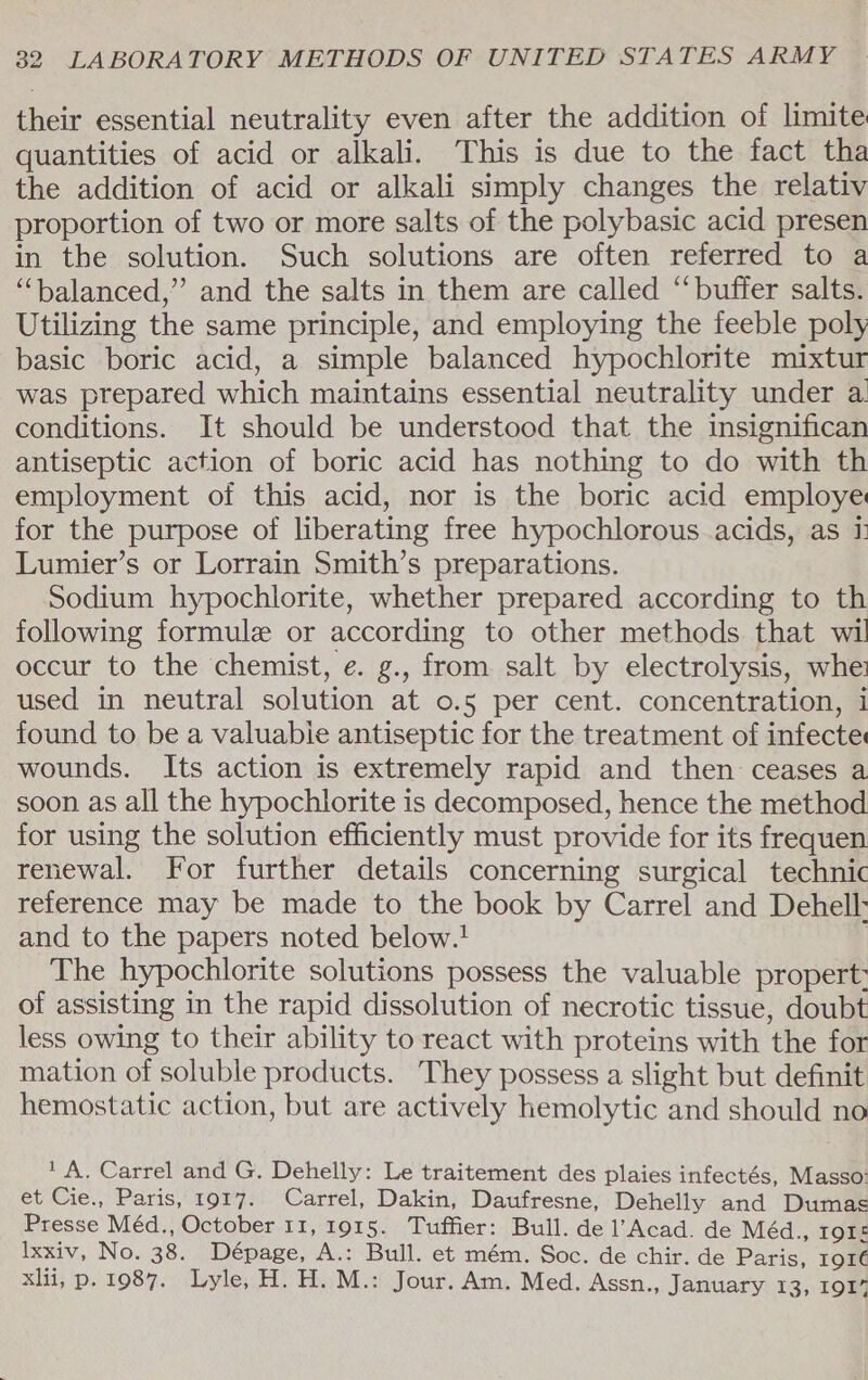 their essential neutrality even after the addition of limite quantities of acid or alkali. This is due to the fact tha the addition of acid or alkali simply changes the relativ proportion of two or more salts of the polybasic acid presen in the solution. Such solutions are often referred to a “‘balanced,”’ and the salts in them are called “buffer salts. Utilizing the same principle, and employing the feeble poly basic boric acid, a simple balanced hypochlorite mixtur was prepared which maintains essential neutrality under a conditions. It should be understood that the insignifican antiseptic action of boric acid has nothing to do with th employment of this acid, nor is the boric acid employe for the purpose of liberating free hypochlorous acids, as &amp;: Lumier’s or Lorrain Smith’s preparations. Sodium hypochlorite, whether prepared according to th following formule or according to other methods that wil occur to the chemist, ¢. g., from salt by electrolysis, whe used in neutral solution at 0.5 per cent. concentration, i found to be a valuable antiseptic for the treatment of infecte wounds. Its action is extremely rapid and then ceases a soon as all the hypochlorite is decomposed, hence the method for using the solution efficiently must provide for its frequen renewal. For further details concerning surgical technic reference may be made to the book by Carrel and Dehell: and to the papers noted below.! | The hypochlorite solutions possess the valuable propert: of assisting in the rapid dissolution of necrotic tissue, doubt less owing to their ability to react with proteins with the for mation of soluble products. They possess a slight but definit hemostatic action, but are actively hemolytic and should no ‘A. Carrel and G. Dehelly: Le traitement des plaies infectés, Masso: et Cie., Paris, 1917. Carrel, Dakin, Daufresne, Dehelly and Dumas Presse Méd., October 11, 1915. Tuffier: Bull. de l’Acad. de Méd., IQIe lxxiv, No. 38. Dépage, A.: Bull. et mém. Soc. de chir. de Paris, rore xlii, p. 1987. Lyle, H. H. M.: Jour. Am. Med. Assn., January 13, 1917
