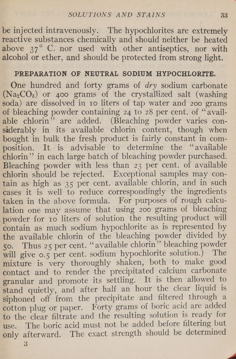 be injected intravenously. The hypochlorites are extremely reactive substances chemically and should neither be heated above 37° C. nor used with other antiseptics, nor with alcohol or ether, and should be protected from strong light. PREPARATION OF NEUTRAL SODIUM HYPOCHLORITE. One hundred and forty grams of dry sodium carbonate (NaeCOs) or 400 grams of the crystallized salt (washing soda) are dissolved in to liters of tap water and 200 grams of bleaching powder containing 24 to 28 per cent. of “avail- able chlorin’? are added. (Bleaching powder varies con- siderably in its available chlorin content, though when bought in bulk the fresh product is fairly constant in com- position. It is advisable to determine the “available chlorin’’ in each large batch of bleaching powder purchased. Bleaching powder with less than 23 per cent. of available chlorin should be rejected. Exceptional samples may con- tain as high as 35 per cent. available chlorin, and in such cases it is well to reduce correspondingly the ingredients taken in the above formula. For purposes of rough calcu- lation one may assume that using 200 grams of bleaching powder for to liters of solution the resulting product will contain as much sodium hypochlorite as is represented by the available chlorin of the bleaching powder divided by 50. Thus 25 per cent. “available chlorin” bleaching powder will give o.5 per cent. sodium hypochlorite solution.) The mixture is very thoroughly shaken, both to make good contact and to render the precipitated calcium carbonate granular and promote its settling. It is then allowed to stand quietly, and after half an hour the clear liquid 1s siphoned off from the precipitate and filtered through a cotton plug or paper. Forty grams of boric acid are added to the clear filtrate and the resulting solution is ready for use. The boric acid must not be added before filtering but only afterward. The exact strength should be determined o wd